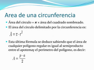 Area de una circunferencia
 Área del círculo = π × área del cuadrado sombreado.
 El área del círculo delimitado por la circunferencia es:



 Esta última fórmula se deduce sabiendo que el área de
  cualquier polígono regular es igual al semiproducto
  entre el apotemay el perímetro del polígono, es decir:
 