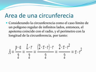 Area de una circunferecia
 Considerando la circunferencia como el caso límite de
 un polígono regular de infinitos lados, entonces, el
 apotema coincide con el radio, y el perímetro con la
 longitud de la circunferencia, por tanto:
 