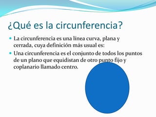 ¿Qué es la circunferencia?
 La circunferencia es una línea curva, plana y
  cerrada, cuya definición más usual es:
 Una circunferencia es el conjunto de todos los puntos
  de un plano que equidistan de otro punto fijo y
  coplanario llamado centro.
 