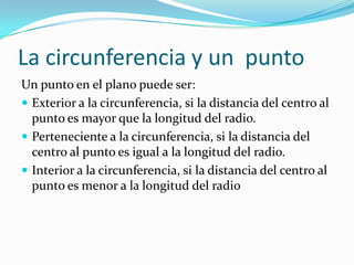 La circunferencia y un punto
Un punto en el plano puede ser:
 Exterior a la circunferencia, si la distancia del centro al
  punto es mayor que la longitud del radio.
 Perteneciente a la circunferencia, si la distancia del
  centro al punto es igual a la longitud del radio.
 Interior a la circunferencia, si la distancia del centro al
  punto es menor a la longitud del radio
 