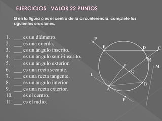 o
E D
B
A
Q
C
L
F
1. ___ es un diámetro.
2. ___ es una cuerda.
3. ___ es un ángulo inscrito.
4. ___ es un ángulo semi-inscrito.
5. ___ es un ángulo exterior.
6. ___ es una recta secante.
7. ___ es una recta tangente.
8. ___ es un ángulo interior.
9. ___ es una recta exterior.
10. ___ es el centro.
11. ___ es el radio.
M
P
R
Si en la figura 0 es el centro de la circunferencia, complete las
siguientes oraciones.
 