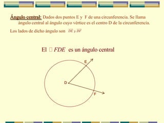 Ángulo central:Dados dos puntos E y  F de una circunferencia. Se llama ángulo central al ángulo cuyo vértice es el centro D de la circunferencia.Los lados de dicho ángulo son E.D.F