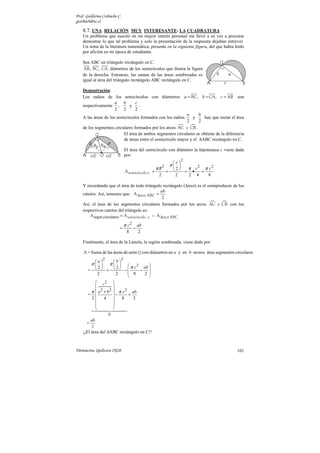 Prof. Guillermo Corbacho C.
gcorbach@uc.cl

    8.7. UNA RELACIÓN MUY INTERESANTE: LA CUADRATURA
    Un problema que suscitó en mi mayor interés personal me llevó a su vez a procurar
    demostrar lo que tal problema y solo la presentación de la respuesta dejaban entrever.
    Un tema de la literatura matemática, presente en la siguiente figura, del que había leído
    por afición en mi época de estudiante.

    Sea ABC un triángulo rectángulo en C.
     AB, BC, CA diámetros de los semicírculos que ilustra la figura
    de la derecha. Entonces, las sumas de las áreas sombreadas es
    igual al área del triángulo rectángulo ABC rectángulo en C.

    Demostración:
    Los radios de los semicírculos con diámetros a = BC, b = CA, c = AB son
                      a b        c
    respectivamente ,         y    .
                      2 2        2
                                                            a      b
    A las áreas de los semicírculos formados con los radios     y    hay que rectar el área
                                                            2      2
    de los segmentos circulares formados por los arcos AC y CB .
                          El área de ambos segmentos circulares se obtiene de la diferencia
                          de áreas entre el semicírculo mayor y el ∆ABC rectángulo en C.

                                  El área del semicírculo con diámetro la hipotenusa c viene dada
                                  por:
                                                                          2
                                                                    c
                                                                   π 
                                                        π R2                 2
                                                                      =π •c =π c
                                                                     2
                                                                                   2
                                  A semicírculo c =            =
                                                          2          2   2 4     8

    Y recordando que el área de todo triángulo rectángulo (∆rect) es el semiproducto de los
                                                ab
    catetos. Así, tenemos que: A ∆rect ABC =
                                                 2
    Así, el área de los segmentos circulares formados por los arcos AC y CB con los
    respectivos catetos del triángulo es:
        A segm circulares = A semicírculo c − A ∆rect ABC

                                  π c2       ab
                          =              −
                                   8          2

    Finalmente, el área de la Lúnula, la región sombreada, viene dada por:

    A = Suma de las áreas de semi                 con diámetros en a y en b menos área segmentos circulares
                 2            2
          a         b
          π       π   2
                               πc  ab 
       =   +   −
            2           2
                                  − 
            2           2     8    2 
                                     
           c2 
                     
        π  a 2 + b 2  π c 2 ab
       =             −     +
        2 4             8     2
                     
                     
                     0
        ab
      =
         2
    ¡¡El área del ∆ABC rectángulo en C!!



Parinacota, Quilicura 2K10.                                                                       101
 