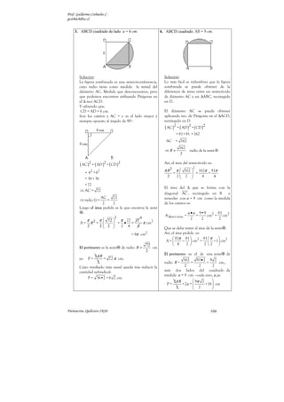 Prof. Guillermo Corbacho C.
gcorbach@uc.cl


    3. ABCD cuadrado de lado a = 6 cm.                        4. ABCD cuadrado. AB = 9 cm.




        Solución:                                               Solución:
        La figura sombreada es una semicircunferencia,          Lo más fácil es vislumbrar que la figura
        cuyo radio tiene como medida la mitad del               sombreada se puede obtener de la
        diámetro AC. Medida que desconocemos, pero              diferencia de áreas entre un semicírculo
        que podemos encontrar utilizando Pitágoras en           de diámetro AC y un ∆ABC, rectángulo
        el ∆ rect ACD.                                          en D.
        Y sabiendo que:
         CD = AD = 6 cm.                                        El diámetro AC se puede obtener
        Son los catetos y AC = c es el lado mayor y             aplicando teo. de Pitágoras en el ∆ACD,
        siempre opuesto al ángulo de 90º.                       rectángulo en D.
                                                                ( AC )2 = ( AD )2 + ( CD )2
                                                                           = 81+ 81 = 162
                                                                 AC = 162
                                                                            162
                                                                ⇒R=                   radio de la semi ⊗
                                                                             2

        ( AC )2 = ( AD )2 + ( CD )2                             Así, el área del semicírculo es:
                                                                                        2
              = 62 + 62                                         π R2       π  162          162π 81π
                                                                       =               =       =
                                                                  2        2
                                                                                 2    
                                                                                              8   4
              = 36 + 36
          = 72
                                                                El área del ∆ que se forma con la
        ⇒ AC = 72
                                                                diagonal AC , rectángulo en B       e
                    AC      72                                  isósceles con a = 9 cm como la medida
        ⇒ radio       = =
                      2     2                                   de los catetos es:
        Luego el área pedida es la que encierra la semi
          :                                                                           a • a 9•9 2 81 2
                                   2
                                                                A ∆rect isósc =            =   cm = cm
                                    9                                                   2    2     2
               π 2 π  72  π 72 72
        A=      R =     
                           = • =     π cm2
               2          2 2        2   4      8             Que se debe restar al área de la semi .
                                               = 9π cm2         Así, el área pedida es:
                                                                       81π 81  2 81  π          
                                                                 A=        −  cm =  − 1  cm2
                                                      72               4      2        2 2 
        El perímetro es la semi        de radio R =      cm
                                                      2
                                                                El perímetro es el de una semi de
                 2π R
        es:    P=     = 72 π cm.                                            162      81 • 2 9 2
                   2                                            radio R =        =          =      cm.,
        Cuyo resultado más usual queda tras reducir la                       2        2        2
        cantidad subradical:                                    más dos lados del cuadrado de
                                                                medida a = 9 cm. –cada uno, je,je.
             P = 36•2 = 6 2 cm.
                                                                      2π R         9π 2       
                                                                  P=       + 2a = 
                                                                                   2      +18  cm
                                                                                               
                                                                       2                      




Parinacota, Quilicura 2K10.                                                                        104
 