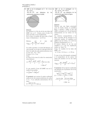 Prof. Guillermo Corbacho C.
gcorbach@uc.cl

    5. ABC es un ∆ rectángulo en C. AC = 6 cm , 6. ABC es un ∆ rectángulo en C.
       BC = 8 cm .                                 BC = 16 cm , AB = 20 cm .
       AB, BC, CA       son diámetros de los       AB, BC, AC son diámetros de los
       semicírculos exteriores al ∆ABC.            semicírculos que ilustra la figura.




                                                                    Solución:
                                                                    Sabemos que esta figura presentada
                                                                    como de mucho interés, es cuadrable.
        Solución:                                                   Basta y equivale a hallar el área del
        Los números 6 y 8 de dos de los tres lados del              ∆ABC, rectángulo en C. El cuál depende
        ∆ABC rect. en C forman, junto al valor 10,                  exclusivamente de los valores de los
        mayor que ellos, un trío fundamental.                       catetos.
        Por lo tanto, la medida del tercer lado, el lado            Los números correspondientes a los
        mayor –la hipotenusa c– son 10 cm.                          lados conocidos del ∆, presentes en el
                                                                    enunciado resultan: de amplificar por
        Sabemos       que    el       área                    del   cuatro al par de valores 4 y 5 del trío
                  ab 8 • 6 2                                        Pitagórico fundamental 3, 4 y 5.
        A ∆Rect =   =     cm = 24 cm2                               El número faltante de ese trío por
                  2    2
                                                                    amplificar es 3, que tras amplificarlo
        Los radios equivalen a la mitad del diámetro, el            resulta ser 3 • 4 = 12.
        cual coincide con el valor de cada lado del ∆. Es           Luego, las medidas de los lados del
        decir, los radios de cada semicircunferencia son,           ∆ABC son:
        en cms.: 6/2, 8/2, 10/2.                                      a = 12 cm, b= 16 cm y c= 20 cm.
        O mejor: 3, 4 y 5 cm.
        Luego.                                                      Y como el área del triángulo rectángulo
        La suma de las áreas de todos los semicírculos              es el semiproducto de los catetos –la
        viene dada por:                                             mitad del producto de los dos lados
                                                                    menores.
             π •32 π •42 π •52            π
        A=           +        +       =       ( 9 +16 + 25)                     ab 16•12
                                                                                           6
                 2       2        2       2                         A ∆Rect =     =      cm2 = 72 cm2
                                                                                2     2
                                      = 25π cm2
                                                                    El perímetro de las regiones sombreadas
        Lo que sumado al área del ∆ABC rect en C,
                                                                    está definido por el perímetro de los tres
        resulta el área pedida:
             (                )
                                                                    semicírculos:
        A = 24cm2 + 25π cm2                                                   a         b        c
                                                                         2π   + 2π   + 2π  
                                                                    P=        2         2        2
        El perímetro que encierra la región sombreada                                     2
        resulta de las tres semicircunferencias de radios
                                                                      =
                                                                         ( a + b + c ) π = (12 +16 + 20 ) π cm
        3, 4 y 5 cm. indicados anteriormente. Por lo
                                                                                2                2
        tanto:
                                                                                         = 24 π cm
            2π ( 3+ 4 + 5 )
        P=                  = 12π cm
                  2




Parinacota, Quilicura 2K10.                                                                      105
 