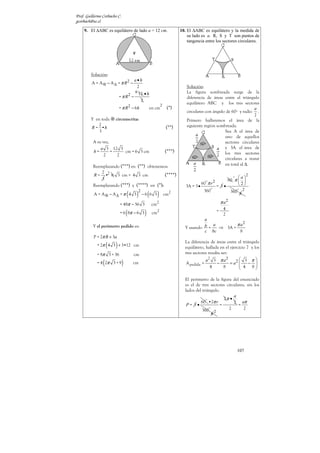 Prof. Guillermo Corbacho C.
gcorbach@uc.cl

    9. El ∆ABC es equilátero de lado a = 12 cm.                             10. El ∆ABC es equilátero y la medida de
                                                                                su lado es a. R, S y T son puntos de
                                                                                tangencia entre los sectores circulares.




        Solución:
                                       a•h
         A = A ⊗ − A ∆ = π R2 −
                                        2                                      Solución:
                                       6
                                           12 • h                              La figura sombreada surge de la
                            = π R2 −                                           diferencia de áreas entre el triángulo
                                            2
                                                                2
                                                                               equilátero ABC y los tres sectores
                            = π R 2 − 6h                en cm        (*)                                            a
                                                                               circulares con ángulo de 60º y radio .
                                                                                                                    2
        Y en toda       circunscrita:                                          Primero hallaremos el área de la
           2                                                                   siguiente región sombreada.
        R = •h                                                       (**)
            3                                                                                       Sea A el área de
                                                                                                    uno de aquellos
          A su vez,                                                                                 sectores circulares
              a 3 12 3                                                                              y 3A el área de
          h=        =   cm = 6 3 cm                                 (***)                           los tres sectores
                2     2
                                                                                                    circulares a restar
          Reemplazando (***) en (**) obtenemos:                                                     en total al ∆.
              2
          R = •2 6 3 cm = 4 3 cm              (****)                                                          º a
                                                                                                                      2
              3                                                                                    60 π  
          Reemplazando (***) y (****) en (*):                                          60 º π r 2       2
                                                                               3A = 3 •       = 3•
                                                                                            º
                                                                                                    360 º 6 2
                                  (    )            (      )
                                           2                                            360
          A = A⊗ − A∆ = π 4 3                  −6 6 3               cm2

                            = 48π − 36 3                cm2                                            π a2
                                                                                                      = 4
                                  (
                            = 6 8π − 6 3        )        cm2                                            2
                                                                                       a
                                                                                           a        π a2
          Y el perímetro pedido es:                                           Y usando b =   ⇒ 3A =
                                                                                       c bc           8
          P = 2π R + 3a
                    (   )
                                                                              La diferencia de áreas entre el triángulo
            = 2π 4 3 + 3•12 cm                                                equilátero, hallada en el ejercicio 7 y los
            = 8π 3 + 36               cm                                      tres sectores resulta ser:
                                                                                          a2 3 π a 2
                (
            = 4 2π 3 + 9      )       cm                                       A pedida =
                                                                                             4
                                                                                                 −
                                                                                                     8
                                                                                                               3 π
                                                                                                         = a2 
                                                                                                               4 −8  
                                                                                                                      

                                                                              El perímetro de la figura del enunciado
                                                                              es el de tres sectores circulares, sin los
                                                                              lados del triángulo.
                                                                                                         a
                                                                                          º •2π r 2 π •
                                                                                       60                2 aπ
                                                                               P= 3•              =         =
                                                                                        360 º         2        2
                                                                                                  2
                                                                                              6




                                                                                                               107
 
