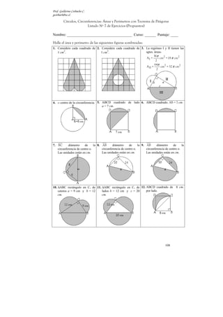 Prof. Guillermo Corbacho C.
gcorbach@uc.cl

         Círculos, Circunferencias: Áreas y Perímetros con Teorema de Pitágoras
                         Listado Nº 7 de Ejercicios (Propuestos)

Nombre: ___________________________________ Curso: ______ Puntaje: ____

Halle el área y perímetro de las siguientes figuras sombreadas:
1. Considere cada cuadrado de 2. Considere cada cuadrado de 3. La regiónes I y II tienen las
       2                             2
   1 cm .                        1 cm .                        sgtes. áreas:
                                                                     36π
                                                               AI =       cm2 = 18 π cm2
                                                                       2
                                                                      64π
                                                               A II =      cm2 = 32 π cm2
                                                                        2




4. o centro de la circunferencia. 5. ABCD cuadrado de lado 6. ABCD cuadrado. AB = 7 cm.
                                     a = 7 cm.




7. BC      diámetro     de     la 8. AB      diámetro     de     la 9. AB      diámetro     de     la
   circunferencia de centro o.       circunferencia de centro o.       circunferencia de centro o.
   Las unidades están en cm.         Las unidades están en cm.         Las unidades están en cm.




10. ∆ABC rectángulo en C, de 11. ∆ABC rectángulo en C, de 12. ABCD cuadrado de                 8 cm.
    catetos a = 9 cm y b = 12    lados b = 12 cm y c = 20     por lado.
    cm.                          cm.




                                                                                      108
 