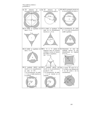 Prof. Guillermo Corbacho C.
gcorbach@uc.cl

13. AB      diámetro     de     la 14. AB      diámetro     de     la 15. ABCD rectángulo inscrito en
    circunferencia de centro o.        circunferencia de centro o.        la circunferencia de centro o.




16. El ∆ABC es equilátero de 17. El ∆ABC es equilátero. El 18. La circunferencia de radio
    lado a = 9 cm.               radio de la circunferencia    R = 8 cm está circunscrita al
                                 inscrita es r = 4 cm.         ∆ABC equilátero.




19. El ∆ABC es equilátero de 20. R, S y T puntos de 21. Determinar el área del
    lado a = 6 cm.               tangencia entre los sectores   cuadrado inscrito en una
                                 circulares vecinos al interior circunferencia de longitud
                                 del ∆ABC es equilátero.        25.12 cm.
                                 AB = 12 cm.




22. El cuadrado ABCD está 23. El cuadrado ABCD está 24. La cuerda AB mide 24 cm.
    inscrito en la circunferencia  inscrito en la circunferencia Y se halla a una distancia de
    de radio R = OA .              de radio R = OA .             5 cm. del centro o de la
    Y la circunferencia de radio   Y la circunferencia de radio  circunferencia.
    r = 4 cm. se halla inscrita en r = 4 cm. inscrita en el
    el cuadrado.                   cuadrado.




                                                                                         109
 