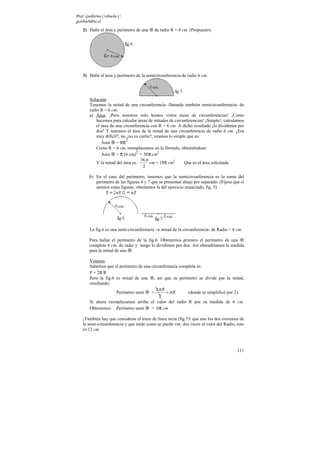 Prof. Guillermo Corbacho C.
gcorbach@uc.cl
    2) Halle el área y perímetro de una    de radio R = 4 cm. (Propuesto).




    3) Halle el área y perímetro de la semicircunferencia de radio 6 cm.




        Solución:
        Tenemos la mitad de una circunferencia -llamado también semicircunferencia- de
        radio R = 6 cm.
        a) Área: ¡Pero nosotros solo hemos vistos áreas de circunferencias! ¡Como
            hacemos para calcular áreas de mitades de circunferencias! ¡Simple!, calculamos
            el área de una circunferencia con R = 6 cm. A dicho resultado ¡lo dividimos por
            dos! Y tenemos el área de la mitad de una circunferencia de radio 6 cm. ¿Era
            muy difícil?, no ¿no es cierto?, veamos lo simple que es:
               Área = πR
                             2

            Como R = 6 cm, reemplazamos en la fórmula, obteniéndose:
               Área = π (6 cm) = 36π cm2
                                  2

                                     36 π
            Y la mitad del área es:       cm = 18π cm2      Que es el área solicitada.
                                      2

        b) En el caso del perímetro, tenemos que la semicircunferencia es la suma del
           perímetro de las figuras 6 y 7 que se presentan abajo por separado. (Fíjese que si
           unimos estas figuras, obtenemos la del ejercicio enunciado, fig. 5)




        La fig.6 es una semi-circunferencia –o mitad de la circunferencia- de Radio = 6 cm.

        Para hallar el perímetro de la fig.6: Obtenemos primero el perímetro de una
        completa 6 cm. de radio y luego lo dividimos por dos. Así obtendríamos la medida
        para la mitad de una .

        Veamos:
        Sabemos que el perímetro de una circunferencia completa es:
        P = 2π R
        Pero la fig.6 es mitad de una , así que su perímetro se divide por la mitad,
        resultando:
                                           2π R
                      Perímetro semi    =       =πR        (donde se simplificó por 2).
                                            2
        Si ahora reemplazamos arriba el valor del radio R por su medida de 6 cm.
        Obtenemos: Perímetro semi       = 6π cm

    ¡También hay que considerar el trazo de línea recta (fig.7)! que une los dos extremos de
    la semi-circunferencia y que mide como se puede ver, dos veces el valor del Radio, esto
    es 12 cm.



                                                                                         111
 