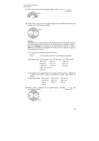 Prof. Guillermo Corbacho C.
gcorbach@uc.cl
    8) Halle el área y perímetro de la siguiente figura. Con R = 10 cm y r = 4 cm.
                                                                         (Propuesto).




    9) Hallar el área y perímetro de la siguiente figura. Cada circunferencia interior tiene
       un radio r de 5 cm. Es decir, son iguales.




        Solución:
        Claramente hay que restar las áreas de las dos s menores, a la mayor. Pero para
        esto debemos tener el área de todas, con el conocimiento de sus respectivos radios.
        Note que el diámetro de cualquiera de las circunferencias interiores es igual al
        radio de la circunferencia más grande. Por lo tanto, si R es el radio de la mayor de
        las circunferencias, entonces:

            R = 2 veces radio de alguna circunferencia interior.
             = 2 • 5 cm
             =10 cm.             Es el valor del radio R de la circunferencia más grande.
                                                         era                    da
        a) Área figura dada = Área grande − área 1              interior – área 2    interior.
                            = π(10 cm)        − π(5 cm)                  – π(5 cm)
                                       2                2                          2

                            = π 100 cm        − π 25 cm                 − π 25 cm
                                       2                 2                        2

                            = 100 π cm2       − 25 π cm                 − 25 π cm
                                                         2                        2

                            = (100 – 25 –25) π cm2
                            = 50 π cm2

        b) El perímetro de la siguiente figura viene dado por los tres límites o fronteras de
            su región. Por lo tanto, tengo tres perímetros a calcular para obtener mi
            primero.
        Perímetro figura dada: = 2πR grande + 2πr interior + 2πr interior
                               = 2π (10 cm) + 2π (5 cm)        + 2π (5 cm)
                               = 20π cm        + 10π cm        + 10π cm
                               = 40π cm

    10) Hallar el área y perímetro de la siguiente figura. Con radio r = 7 cm, cada
       circunferencia interior.                                     (Propuesto)




        .




                                                                                            114
 
