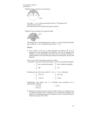 Prof. Guillermo Corbacho C.
gcorbach@uc.cl
    11) Hallar el área y perímetro de: (Propuesto)




        Con radio r = 7 cm. en cada circunferencia interior y AB diámetro de la
        circunferencia de centro o.
        Hint: aproveche el área y perímetro del ejercicio anterior.


    12) Halle el área y perímetro de la siguiente figura:




         AB diámetro de la semicircunferencia de centro o. La semi-circunferencia grande
        tiene un radio R = 6 cm y la pequeña tiene un radio r = 2 cm.

        Solución:

        a) Área: Notemos al área de la semicircunferencia de diámetro AB se le ha
           agregado una semi-circunferencia más pequeña. Como se ha agregado área,
           deberemos en esta oportunidad, sumar áreas. (En los ejercicios anteriores se
           restaba superficie, por lo que había que restar del área más grande, otra área más
           pequeña).

        Como en este ejercicio agregamos superficie, tenemos:
        Área pedida = área semi-circunferencia grande + área semi-circunferencia pequeña.
                        1                                1
                   =       área circunferencia grande +     área circunferencia pequeña
                        2                                2
                       1                                 1
                   =        πR2                       +      πr2
                       2                                 2

        Reemplazamos los valore de los radios R = 6 cm y r = 2 cm. y obtenemos:
                     1                                  1
                  =       π (6 cm)2                  +       π (2 cm)2
                     2                                  2
                     1                                   1
                          36 π cm                           4 πcm
                                  2                                2
                  =                                  +
                     2                                   2

        Simplificando cada término por 2 (o dividiendo cada numerador por su
        denominador), se obtiene:
                    = 18 π cm                 + 2 π cm
                               2                       2

                    = 20 π cm
                               2


        b) Perímetro: Note que los trazos rectos de la figura vienen a ser el diámetro de la
           circunferencia grande menos el diámetro de la circunferencia pequeña. Esto
           porque en la circunferencia pequeña, el diámetro de esta no es parte del límite o
           frontera de la figura. Por lo tanto:




                                                                                         115
 