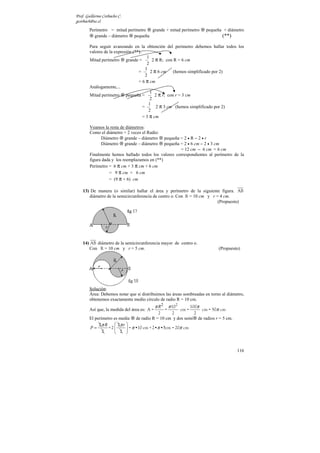 Prof. Guillermo Corbacho C.
gcorbach@uc.cl
        Perímetro = mitad perímetro grande + mitad perímetro            pequeña + diámetro
          grande – diámetro pequeña                                            (**)

        Para seguir avanzando en la obtención del perímetro debemos hallar todos los
        valores de la expresión (**).
                                         1
        Mitad perímetro grande =            2 π R; con R = 6 cm
                                         2
                                        1
                                   =       2 π 6 cm (hemos simplificado por 2)
                                        2
                                   = 6 π cm
        Análogamente,...
                                           1
        Mitad perímetro pequeña =            2 π r; con r = 3 cm
                                           2
                                          1
                                      =       2 π 3 cm (hemos simplificado por 2)
                                          2
                                      = 3 π cm

        Veamos la resta de diámetros:
        Como el diámetro = 2 veces el Radio:
            Diámetro grande – diámetro         pequeña = 2 • R − 2 • r
            Diámetro grande – diámetro         pequeña = 2 • 6 cm − 2 • 3 cm
                                                       = 12 cm − 6 cm = 6 cm
        Finalmente hemos hallado todos los valores correspondientes al perímetro de la
        figura dada y los reemplazamos en (**)
        Perímetro = 6 π cm + 3 π cm + 6 cm
                  = 9 π cm + 6 cm
                  = (9 π + 6) cm

    13) De manera (o similar) hallar el área y perímetro de la siguiente figura. AB
       diámetro de la semicircunferencia de centro o. Con R = 10 cm y r = 4 cm.
                                                                         (Propuesto)




    14) AB diámetro de la semicircunferencia mayor de centro o.
       Con R = 10 cm y r = 5 cm.                                             (Propuesto)




        Solución:
        Área: Debemos notar que si distribuimos las áreas sombreadas en torno al diámetro,
        obtenemos exactamente medio círculo de radio R = 10 cm.
                                              π R2       π 102
                                                             100π
        Así que, la medida del área es: A =          =            cm = 50π cm
                                                                 cm =
                                             2     2           2
        El perímetro es media    de radio R = 10 cm y dos semi de radios r = 5 cm.
             2π R     2π r 
        P=        +2        = π •10 cm + 2•π •5cm = 20π cm
               2      2 


                                                                                      116
 