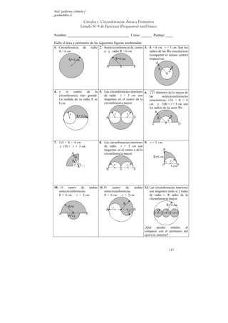 Prof. Guillermo Corbacho C.
gcorbach@uc.cl

                        Círculos y Circunferencias: Áreas y Perímetros
                      Listado Nº 8 de Ejercicios (Propuestos) nivel básico

Nombre: ___________________________________ Curso: ______ Puntaje: ____

Halle el área y perímetro de las siguientes figuras sombreadas:
1. Circunferencia       de    radio 2. Semicircunferencia de centro 3. R = 6 cm. r = 3 cm. Son los
   R = 6 cm.                           o y radio R = 6 cm.             radios de las s concéntricas
                                                                       (comparten el mismo centro)
                                                                       respectivas.




4. o    es    centro  de   la 5. Las circunferencias interiores 6. CD diámetro de la mayor de
   circunferencia más grande.    de radio r = 3 cm. son            las       semicircunferencias
   La medida de su radio R es    tangentes en el centro de la      concéntricas. OA = R = 6
   6 cm.                         circunferencia mayor.             cm. y OB = r = 3 cm. son
                                                                   los radios de las semi s.




7. OA = R = 6 cm.                   8. Las circunferencias interiores 9.   r = 3 cm.
   y OB = r = 3 cm.                    de radio r = 3 cm son
                                       tangentes en el centro o de la
                                       circunferencia mayor.




10. O    centro    de   ambas 11. O    centro    de    ambas 12. Las circunferencias interiores
   semicircunferencias.           semicircunferencias.           son tangentes entre sí y todas
   R = 6 cm. r = 3 cm.            R = 6 cm. r = 3 cm.            de radio r. R radio de la
                                                                 circunferencia mayor.




                                                                      ¿Qué      puedes    señalar, al
                                                                      comparar con el perímetro del
                                                                      ejercicio anterior?



                                                                                       117
 