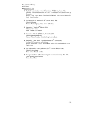 Prof. Guillermo Corbacho C.
gcorbach@uc.cl

10. BIBLIOGRAFIA
                                                          da
    1. Prueba de Selección Universitaria Matemáticas. 2 . Edición, Marzo 2003.
       Ediciones Universidad Católica de Chile, Vicerrectoría de Comunicaciones y
       Extensión.
       Autores: Oscar Tapia, Miguel Ormazábal Díaz-Muñoz, Jorge Olivares Sepúlveda,
       David López González.
                                        ta
    2. Descubrimiento las Matemáticas. 4 Edición, Marzo 1990.
       Editorial Salesiana.
       Autores: Paulina Aguayo, Isabel Alonso de la Presa.
                              da
    3. Matemática 2º Medio. 2 Edición. 2008.
       Ediciones Cal y Canto.
       Autor: Eduardo Cid Figueroa.
                              da
    4. Matemática 2º Medio. 2 Edición, Noviembre 2003.
       Editorial Mare Nostrum Ltda.
       Autores: Patricio González González, Jorge Soto Andrade.
                                                           era
    5. Matemática 2º Año Medio. Texto del estudiante. 1 Edición 2001.
       McGraw-Hill/Interamerica de Chile Ltda.
       Autores: Norma Hott Vásquez, Andrea Rubio Abarca, Luz Santana Salazar, Lucila
       Tapia Araya.
                                                  ava
    6. Test de Matemática (3.432 problemas). 29         Edición. Marzo de 1992.
       Editorial Universitaria.
       Autor: Carlos Mercado Schuller.

    7. Theory and Problems of Plane Geometry with Coordinate Geometry. Año 1970.
       Libros McGraw-Hill de México.
       Autor: Barnett Rich.




                                                                                   118
 