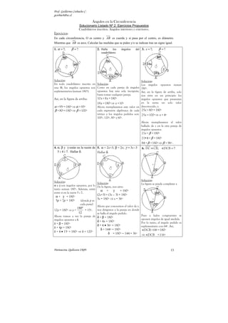 Prof. Guillermo Corbacho C.
gcorbach@uc.cl

                               Ángulos en la Circunferencia
                     Solucionario Listado Nº 2: Ejercicios Propuestos
                     Cuadriláteros inscritos. Ángulos interiores y exteriores.
Ejercicios:
En cada circunferencia, O es centro y AB es cuerda y si pasa por el centro, es diámetro.
Mientras que AB es arco. Calcular las medidas que se piden y/o se indican tras un signo igual.

1. α = ?;     β =?                  2. Halle     los    ángulos    del 3. x = ?;       β =?
                                       cuadrilátero.




Solución:                                                              Solución:
En todo cuadrilátero inscrito en Solución:                             Los ángulos opuestos suman
una ⊗, los ángulos opuestos son Como en cada pareja de ángulos         180º.
suplementarios (suman 180º).     opuestos hay una sola incógnita,      Así, en la figura de arriba, solo
                                 basta tomar cualquier pareja.         nos sirve en un principio los
Así, en la figura de arriba:        10 x + 8 x = 180º                  ángulos opuestos que presentan
                                    18 x = 180º ⇒ x = 10º              en la suma un solo valor
α + 95º = 180º ⇒ α = 85º            Ahora reemplazamos este valor en desconocido, x.
β + 80º = 180º ⇒ β = 100º           cada expresión algebraica de cada 25 x + 80º = 180º
                                    vértice y los ángulos pedidos son: 25 x = 100º ⇒ x = 4º
                                    100º, 120º, 80º y 60º.
                                                                         Ahora reemplazamos el valor
                                                                         hallado de x en la otra pareja de
                                                                         ángulos opuestos.
                                                                         21x + β = 180º
                                                                         21•4 + β = 180º
                                                                         84 + β = 180º ⇒ β = 96º .
4. α, β y γ están en la razón de 5. α = 2x+3; β = 2x; γ = 3x - 3         6. DC ≡ CB;        DCB = ?
   5 : 4 : 7. Hallar δ.          Hallar δ.




                                                                         Solución:
Solución:                          Solución:                             La figura se puede completar a
α y γ son ángulos opuestos, por lo De la figura, nos sirve:
tanto suman 180º. Además, están
                                     α +         γ      = 180º
entre sí en la razón 5 : 7.
                                    (2x+3) + (3x – 3) = 180º
 α + γ = 180º
                                    5x = 180º ⇒ x = 36º
 5p + 7p = 180º       (donde p es
                      cada parte)
                                    Ahora que conocemos el valor de x,
                 180º
12p = 180º ⇒ p =      = 15º.        nos dirigimos a la pareja en donde
                  12                se halla el ángulo pedido.
Ahora vamos a ver la pareja de δ + β = 180º                              Pues a lados congruentes se
ángulos opuestos a δ.                                                    oponen ángulos de igual medida.
                                    δ + 4x = 180º
δ + β = 180º                                                             Por lo tanto, el ángulo pedido es
                                    δ + 4 • 36º = 180º                   suplementario con 64º. Así,
δ + 4p = 180º
                                       δ + 144º = 180º                     DCB + 64º = 180º
δ + 4 • 15º = 180º ⇒ δ = 120º
                                             δ = 180º − 144 = 36º        ⇒ DCB = 116º



Parinacota, Quilicura 2K09.                                                                      13
 