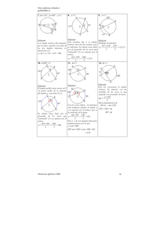 Prof. Guillermo Corbacho C.
gcorbach@uc.cl

7. α = 21º , γ = 63º . x = ?          8. x = ?                           9. x = ?




Solución:                             Solución:                            Solución:
                                      Solo tenemos que x es ángulo
x es ángulo exterior del triángulo,                                        Análogo al anterior:
                                      interior entre las dos cuerdas, pero
por lo tanto, equivale a la suma de                                            81º +134º 225º
                                      es suficiente. Su cálculo viene dado x =           =      = 112, 5º
los dos ángulos interiores no                                                      2         2
                                      por el promedio de los arcos que
adyacentes a el.
                                      “subtiende” el y su opuesto por el
x = α + γ = 21º + 63º = 84º           vértice.
                                          161º +85º 246º
                                      x=           =     = 123º
                                              2      2
10.   APC = ?                         11. α = ?                           12. α = ?




                                    Solución:                            Solución:
Solución:
                                                                         Esta vez conocemos el ángulo
El ángulo pedido tiene vértice en P
                                                                         interior. Su relación con las
–el punto medio de la notación
                                                                         medidas de los arcos es que
del ángulo- y está entre A y C.
                                                                         equivale a su promedio. Es decir,
                                                                                  α +130º
                                                                          85º =
                                                                                     2
                                                                          Ahora despejaremos α.
                                      Con los arcos dados, en principio     85º•2 = α +130º
                                      solo podemos calcular al ángulo x
                                      y su opuesto por el vértice, que se
                                                                          170º −130º = α
                                      ha indicado en la figura.                  40º = α
Su cálculo viene dado por el
promedio de los arcos que x = 60º +70º = 130º = 65º
“subtiende” el y su opuesto por el         2        2
vértice.                           Pero x y α son ángulos adyacentes
     103º +85º 188º                suplementarios, por lo que:
x=             =       = 94º          x + α = 180º
        2          2
                                      65º +α = 180º ⇒ α = 180º −65º
                                                          = 115º




Parinacota, Quilicura 2K09.                                                                       14
 