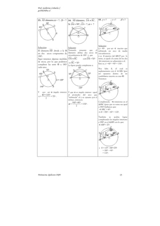 Prof. Guillermo Corbacho C.
gcorbach@uc.cl



13. AB diámetro; α = ? ; β = ? 14. AB diámetro; DA ≡ BC .              15. γ = ?      ; x =?     ;δ = ?
                                  Si DA = 50º ; CD = ? ; α = ?




                                                                    Solución:
Solución:                         Solución:                         γ = 90º por ser         inscrito que
El diámetro AB divide a la ⊗      Teniendo     presente    que   el subtiende un arco de media
en dos arcos congruentes de       diámetro define dos arcos de circunferencia.
180º.                             circunferencia de 180º y que      x es     exterior del ∆BCP por lo
Aquí tenemos algunas medidas      DA ≡ BC           con DA = 50º    tanto, es igual a la suma de los dos
de arcos, por lo que podemos                                          s interiores no adyacentes a el.
                                  ⇒ BC = 50º                        Esto es, x = 40º + 90º = 130º.
completar las semi ⊗ a 180º       La figura puede completarse a:
cada uno:
                                                                       Nos falta δ, el cual es
                                                                       suplementario con el      ABC (por
                                                                       ser opuestos dentro de un
                                                                       cuadrilátero inscrito en una ⊗)
                                                                       Tenemos:




Y    por   ser α ángulo interior: Y que α es ángulo interior –igual
   40º +100º                      al promedio del arco que
α=           = 70º .              “subtiende” el y su opuesto por el
       2
                                  vértice-, entonces:
                                       180º+80º                        Completando       s interiores en el
                                  α=            = 130º .               ∆ABC (para que su suma sea igual
                                          2                            a 180º) hallamos que:
                                                                           ABC = 60º
                                                                       ⇒ δ = 180º − 60º = 120º.

                                                                       También      se  podría     lograr
                                                                       completando los ángulos interiores
                                                                       a 180º en el ∆ABP con lo que:
                                                                          ABP = 20º.




                                                                       y δ = 120º −(40+20)º
                                                                           = 180º − 60º
                                                                           = 120º.




Parinacota, Quilicura 2K09.                                                                      15
 