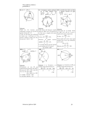 Prof. Guillermo Corbacho C.
     gcorbach@uc.cl

ix) α = ?, β = ?                       x) El decágono regular (polígono xi) La estrella tiene todos sus lados
                                           de 10 lados iguales) esta                      y ángulos inscritos de igual
                                           inscrito en     la    ⊗.                       medida.
                                           δ = ?;            EHF = ?; α = ?                 γ = ?,     δ = ?, α = ?




Solución:                              Solución:
                                                                                       Solución:
Todos los           s inscritos que    Cada vértice del decágono regular
                                                                                       Cada vértice de la estrella divide
subtienden el mismo arco de ⊗ son      divide los 360º de la circunferencia
iguales. Es decir, β = 21º.                                                            los 360º de la ⊗ en 5 arcos y
                                       en diez arcos y ángulos del centro
Y todo      del centro que subtienda                                                   ángulos del centro congruentes.
                                       congruentes.
el mismo arco de ⊗ que un                                                                              360º
                                                        360º                           Es decir, γ =        = 72º .
inscrito, medirá el doble que este.    Es decir, δ =         = 36º.                                     5
                                                         10
Es decir, α = 2 • 21º = 42º.           Entonces,        el     ángulo      inscrito:
                                                                                       Todo ángulo del centro tiene igual
                                                                                       medida que el arco que subtiende,
                                                    δ        36º                       por lo tanto:
                                         EHG =          =        = 18º.
                                                    2         2                                  δ = γ = 72º
                                       Y se puede observar que α equivale
                                                                                       δ 72º
                                       a seis medidas de 18º. Es decir:   Mientras, α = =    = 36º .
                                                α = 6•18º = 108º .                     2 2
xii) α = ?;   x = ?;                   xiii) x = ?                                     xiv) x = ?
       ABC = ?;      CDA = ?




Solución:                          Solución: x es  interior y su Solución: x es exterior a la ⊗ y su
  s opuestos en una ⊗ son medida queda determinada por:          medida queda determinada por:
suplementarios (sumados dan 180º)      AB + CD 82º+ 66º 148º         AB − CD 105º − 27º 78º
Así pues, α + 100º = 180º ⇒ α= 80º x=          =        =        x=            =            =
                                           2      2        2             2          2          2
A su vez, 6 x + 4 x = 180º                                                                 = 39º
                                                                          = 74º
             10 x = 180º ⇒ x = 18º
⇒     ABC = 6 • 18º = 108º.
⇒     CDA = 4 • 18º = 72º.




     Parinacota, Quilicura 2K09.                                                                                      20
 