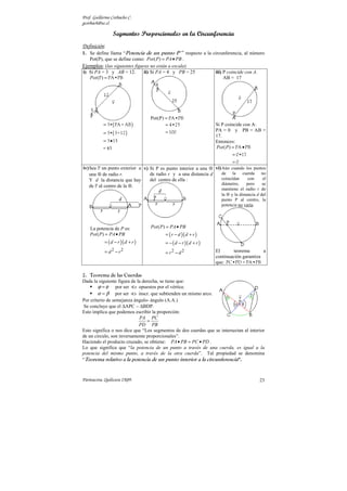 Prof. Guillermo Corbacho C.
gcorbach@uc.cl

                 Segmentos Proporcionales en la Circunferencia
Definición:
1. Se define llama “Potencia de un punto P ” respecto a la circunferencia, al número
   Pot(P), que se define como: Pot ( P) = PA • PB .
Ejemplos: (las siguientes figuras no están a escala)
i) Si PA = 3 y AB = 12.        ii) Si PA = 4 y PB = 25      iii) P coincide con A.
   Pot (P ) = PA•PB                                              AB = 17




                                   Pot(P) = PA•PB
           = 3•( PA + AB )                = 4•25                   Si P coincide con A:
                                                                   PA = 0 y PB = AB =
           = 3•( 3+12 )                   = 100
                                                                   17.
           = 3 • 15                                                Entonces:
           = 45                                                    Pot ( P) = PA • PB
                                                                           = 0•17
                                                                           =0
iv) Sea P un punto exterior a v) Si P es punto interior a una ⊗ vi) Aún cuando los puntos
    una ⊗ de radio r.            de radio r y a una distancia d     de la cuerda no
    Y d la distancia que hay     del centro de ella :               coincidan   con    el
                                                                    diámetro,  pero    se
    de P al centro de la ⊗.
                                                                     mantiene el radio r de
                                                                     la ⊗ y la distancia d del
                                                                     punto P al centro, la
                                                                     potencia no varía.




    La potencia de P es:           Pot ( P) = PA • PB
    Pot ( P) = PA • PB                    = ( r − d )( d + r )
            = ( d − r )( d + r )          = − ( d − r )( d + r )
            = d 2 − r2                    = r2 − d 2               El       teorema       a
                                                                   continuación garantiza
                                                                   que: PC•PD = PA•PB

2. Teorema de las Cuerdas
Dada la siguiente figura de la derecha, se tiene que:
        ϕ = φ por ser s opuestos por el vértice.
        α = β por ser s inscr. que subtienden un mismo arco.
Por criterio de semejanza ángulo- ángulo (A.A.)
 Se concluye que el ∆APC ∼ ∆BDP.
Esto implica que podemos escribir la proporción:
                             PA PC
                                 =
                             PD PB
Esto significa o nos dice que “Los segmentos de dos cuerdas que se intersectan al interior
de un circulo, son inversamente proporcionales”.
Haciendo el producto cruzado, se obtiene: PA • PB = PC • PD .
Lo que significa que “la potencia de un punto a través de una cuerda, es igual a la
potencia del mismo punto, a través de la otra cuerda”. Tal propiedad se denomina
“Teorema relativo a la potencia de un punto interior a la circunferencia”.



Parinacota, Quilicura 2K09.                                                               23
 