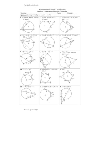 Prof.: Guillermo Corbacho C.


                                     Relaciones Métricas en la Circunferencia
                               Listado nº 2 (Alternativo): Ejercicios Propuestos
Nombre: ___________________________________ Curso: ______ Puntaje: ____
Ejercicios: (Las siguientes figuras no están a escala)
1. Si PA = 4; AB = 5; PD = 20 2. PA = 6; AB = 8; PD = 12                  3. PA = 10; CD = 38; PC = 12
    PC = x = ?                   PC = y = ?                                  CD = z = ?




4. PA = 5; AB = 19; PC = 6            5. PA = 4; AB = 21; PT = x = ? 6. PA = 4; AB = 5; PT = y = ?
   CD = u = ?; PC = ?




7. PD = ? y QT = ?                    8. PA = ? y QT = ?                  9. PT1 y PT2 son tangentes.
                                                                             PT2 = x = ?




10. x = ?; PT1 = ?                    11. AB = 29; BC = 23; CD = 20       12. x = ?
                                          AD = ?




13. x = PC = ?; PA = ?                14. x = ?; PA = ?; PB = ?; PC = ?   15. x = ?; Pot(P) = ?




      Parinacota, Quilicura 2k09
 