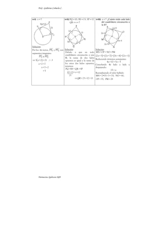 Prof.: Guillermo Corbacho C.



xvi) x = ?                           xvii) PQ = 10; RS = 13; SP = 12 xviii) x = ? ¿Cuánto mide cada lado
                                           QR = v = ?                       del cuadrilátero circunscrito a
                                                                            la ⊗?




Solución:
Por los s rectos, PT1 y PT2 son Solución:                             Solución:
                                Debido a que en todo                  MN + OP = NO + PM
segmentos tangentes:
        PT1 ≅ PT2
                                cuadrilátero circunscrito a una       (2 x + 3) + ( 2 x +7) = ( 3x − 4 ) + (2 x − 1)
                                ⊗, la suma de dos lados
⇒ 3 ( x + 2 ) = 21 / : 3        opuestos es igual a la suma de
                                                                      Reduciendo términos semejantes:
                                                                                  4 x +10 = 5 x − 5
       x +2 =7                  los otros dos lados opuestos,
                                                                      Cancelando 4x lado a lado y
                                tenemos:
           x =7−2                                                     despejando:
                                 PQ + RS = QR + SP
              =5                                                                       15 = x
                                  10 +13 = v +12                      Reemplazando el valor hallado:
                                         23                           MN = 2•15 + 3 = 33; NO = 41;
                                               ⇒ QR = 23 − 12 = 11    OP = 37; PM = 29




      Parinacota, Quilicura 2k09
 