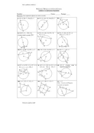 Prof.: Guillermo Corbacho C.


                                         Relaciones Métricas en la Circunferencia
                                            Listado nº 4: Ejercicios Propuestos

Nombre: ___________________________________ Curso: ______ Puntaje: ____
Ejercicios: (Las siguientes figuras no están a escala)
 i) AP = 3; PB = 7; Pot ( P ) = ?         ii) PO = 5; OB = 12; Pot ( P ) = ?   iii) z = ?




 iv) Si AP = 2 y PO = 15;                 v) PA = 12; AB = 18; PD = 36         vi) PA = 5; AB = 19; PC = 6
 ¿Cuánto mide la cuerda CD ?                 PC = z = ?                            CD = u = ?; PC = ?




 vii) PA = 4; AB = 12; PT = z = ?         viii) PA = 7; PT = 14; AB = s = ?    ix) AP = ? y QT = ?




 x) AP = x + 4; PB = x + 2; CP = x + 6; xi) AP = x +1; AB = 16; PC = x +1; xii) AP = 2. ¿Cuánto mide            el
    PD = x +1; x = ?; PB = ?                CD = 12; PB = ?; PD = ?             segmento tangente?




 xiii) x = ?; PT1 = ?; PT2 = ?             xiv) x = ?; AB = ?; CD = ?          xv) r = ?
                                                                               Hint. : Usar teo. de Pitágoras
                                                                               y secante con tagente.




          Parinacota, Quilicura 2k09
 