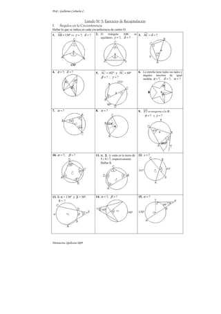 Prof.: Guillermo Corbacho C.


                       Listado Nº 5: Ejercicios de Recapitulación
I.    Ángulos en la Circunferencia
Hallar lo que se indica en cada circunferencia de centro O.
1. AB = 130º ⇒ γ = ?; δ = ?        2. El     triángulo    ABC     es 3. AC = δ = ?
                                       equilátero. γ = ?, δ = ?




4. φ = ?; δ = ?                    5. AC = 102º y BC = 60º            6. La estrella tiene todos sus lados y
                                                                          ángulos inscritos de igual
                                      β =? ; γ =?                         medida. φ = ?, δ = ?, α = ?




7. α = ?                           8. α = ?                           9. BT es tangente a la ⊗ .
                                                                          φ =? y γ =?




10. α = ?;    β =?                 11. α, β, γ están en la razón de   12. x = ?
                                       5 : 4 : 7, respectivamente.
                                       Hallar δ.




13. Si α = 138º y β = 50º.         14. α = ?; β = ?                   15. α = ?
     δ= ?




Parinacota, Quilicura 2k09
 