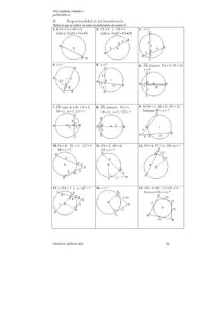 Prof. Guillermo Corbacho C.
gcorbach@uc.cl

II.         Proporcionalidad en la Circunferencia
Hallar lo que se indica en cada circunferencia de centro O.
1. Si PA = 3 y PB = 21             2. PA = 5 y PB = 3             3. x = ?
   Halle la Pot(P) = PA • PB          Halle la Pot(P) = PA • PB




4. z = ?                          5. x = ?                        6. AB diámetro. PA = 5; PB = 20;
                                                                     s =?




7. OB radio de la ⊗ . OP = 3;     8. AB diámetro. PA = 1;         9. Si PA = 3; AB = 17; PD = 12
   PB = 2; u = ?; CD = ?              OB = 5; v = ?; CD = ?          Entonces PC = x = ?




10. PA = 4; PC = 3; CD = 9        11. PA = 2; AB = 6;             12. PA = 4; PT = 12; AB = u = ?
   AB = y = ?                         PT = x = ?




13. x = PA = ? e y = QT = ?       14. x = ?                       15. AB = 31; BC = 23; CD = 19.
                                                                      Entonces DA = x = ?




Parinacota, Quilicura 2k10                                                            50
 
