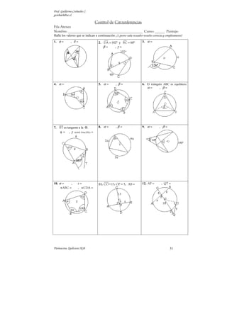 Prof. Guillermo Corbacho C.
gcorbach@uc.cl

                                 Control de Circunferencias
Fila Atenea
Nombre: ______________________________________________ Curso: ______ Puntaje:
Halle los valores que se indican a continuación: (1 punto cada recuadro resuelto correcta y completamente)
1. φ =        , δ=                  2. DA = 102º y BC = 60º              3. α =
                                       β=     ,γ =




4. α =                              5. α =         , β=                  6. El triángulo ABC es equilátero.
                                                                            α=        , β=




7. BT es tangente a la .            8. α =         ,β =                  9. α =        , β=
    φ = , γ semi inscrito =




10. α =    ,        x=              11. CO = 13; OP = 5; AB =            12. AP =        , QT =
      ABC =         , CDA =




Parinacota, Quilicura 2k10                                                                     51
 