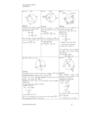 Prof. Guillermo Corbacho C.
gcorbach@uc.cl


8. α =        ,β =                 9. α =        , β=                10. α =    ,           x=
                                                                           ABC =            , CDA =




Solución:                                                            Solución:
                                  Solución:
Notemos que la suma de todos                                         Al igual que en el ejercicio 5,
                                  α es un      interior a la     y
los α forman los 360º de la .                                          s opuestos suman 180º.
                                  mide el promedio de arcos que
 2α + 3α + 4α = 360º                                                 Entonces, α = 180º−100º = 80º.
                                  subtiende.
           9α = 360º                  140º +48º 188º                 Mientras que:
                                  α=            =       = 94º        6 x + 4 x = 180º
                 360º                     2         2
            α=         = 40º
                   9                                                      10 x = 180º
β es     inscrito y mide la mitad β es un exterior a la       y es       18 0 º
que el arco 3α = 3 • 40º = 120º igual a la semi diferencia de los           x=  = 18º
                                                                          10 º
               120º               arcos que subtiende.
Es decir, β =       = 60º                                            ⇒ ABC = 6 x = 6•18º = 108º
                                      140º −48º 92º
                 2                β=             =     = 46º              (tras resolver el producto)
                                          2         2
                                                                     Y    CDA = 4 x = 4 • 18º = 72

                                                                     O si se prefiere, como es opuesto
                                                                     al    ABC , entre ambos miden
                                                                     180º. Así que:
                                                                        CDA=180º− ABC
                                                                             =180º−108º = 72º
11. CO = 13; OP = 5; AB =                                            12. AP =       , QT =




Solución:
El cuadrado cercano al punto P indica que el diámetro CD corta       Solución:
                                                                     Aquí debemos ocupar dos
perpendicularmente –formando 90º− a la cuerda AB .
                                                                     teoremas, el de las cuerdas y el de
Cuando esto ocurre, AB está dimidiado (cortado justo por la          la tangente con la secante.
mitad). Por lo tanto, PA = PB = x                                    El primero nos indica que:
Además, OC = OD = radio = 13. De donde PD = 8 para completar          PA•PB = PC•PD
el radio OD.                                                             x •9    = 6 • 18
Una vez notado esto, podemos emplear:
PA • PB = PC • PD                                                                           2
                                                                                6•18
                                                                            x=
 x• x    = ( 5 +13) • 8                                                            9
      x 2 = 18•8                                                            x = 6 •2
          = 144                                                             x = 12 = AP
                                                                     El segundo teorema nos indica:
Lo que implica que x = 12
                                                                     QT2 = QC•QD
¡¡Pero no nos preguntan por el valor de x, sino de la cuerda AB !!
No hay problema. AB = 2 x = 2•12 = 24                                    y 2 = 27 • 3 = 81 ⇒ y = 9 = QT



Parinacota, Quilicura 2k10                                                                      53
 