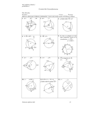 Prof. Guillermo Corbacho C.
gcorbach@uc.cl

                                 Control de Circunferencias

Fila Afrodita
Nombre: ______________________________________________ Curso: ______ Puntaje:
Halle los valores que se indican a continuación: (1 punto cada recuadro resuelto correctamente y completo)
1. α =        , β=        , Φ=      2. Φ =         , γ=                  3. ¿Cuánto mide AB = α ?




4. Si AB = 102º ;     α=            5. BC = δ =                          6. Se tiene un polígono de doce
                      γ=                                                     lados congruentes, inscrito en la
                                                                             circunferencia. x = GH =
                                                                                           γ = AKD =




7. α =        , β=                  8. α =         , β=                  9. BT es tangente a la      .
                                                                            δ=       , Φ=




10. x =      ; ABC =                11. Si PB = 4 y PO = 6.              12. x =        , y=
                                    ¿Cuánto mide la cuerda CD ?




Parinacota, Quilicura 2k10                                                                      57
 