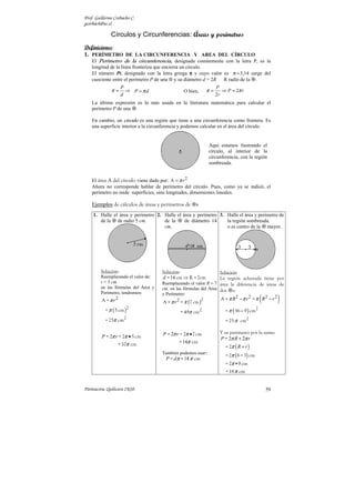 Prof. Guillermo Corbacho C.
gcorbach@uc.cl

              Círculos y Circunferencias: Áreas y perímetros
Definiciones:
1. PERÍMETRO DE LA CIRCUNFERENCIA Y AREA DEL CÍRCULO
   El Perímetro de la circunferencia, designada comúnmente con la letra P, es la
    longitud de la línea fronteriza que encierra un círculo.
    El número Pi, designado con la letra griega π y cuyo valor es π ≈ 3,14 surge del
    cuociente entre el perímetro P de una ⊗ y su diámetro d = 2R R radio de la .
                   P                                              P
              π=     ⇒ P =πd                      O bien,    π=      ⇒ P = 2π r
                   d                                              2r
    La última expresión es la más usada en la literatura matemática para calcular el
    perímetro P de una .

    En cambio, un círculo es una región que tiene a una circunferencia como frontera. Es
    una superficie interior a la circunferencia y podemos calcular en el área del círculo.


                                                              Aquí estamos ilustrando el
                                                              círculo, al interior de la
                                                              circunferencia, con la región
                                                              sombreada.


    El área A del círculo viene dado por: A = π r 2
    Ahora no corresponde hablar de perímetro del círculo. Pues, como ya se indicó, el
    perímetro no mide superficies, sino longitudes, dimensiones lineales.

    Ejemplos de cálculos de áreas y perímetros de      s

    1. Halle el área y perímetro 2. Halle el área y perímetro 3. Halle el área y perímetro de
       de la de radio 5 cm.         de la     de diámetro 14     la región sombreada.
                                    cm.                          o es centro de la mayor.




        Solución:                    Solución:                      Solución:
        Reemplazando el valor de:     d =14 cm ⇒ R = 7cm            La región achurada tiene por
        r = 5 cm.                    Reemplazando el valor R = 7 área la diferencia de áreas de
        en las fórmulas del Área y   cm. en las fórmulas del Área dos s:

                                                                                           (        )
        Perímetro, tendremos:        y Perímetro:
         A = π r2                                                 A = π R2 − π r 2 = π R2 − r 2
                                      A = π r = π (7 cm )
                                             2           2

           = π ( 5 cm )
                      2
                                                 = 49π cm2            = π ( 36 − 9 ) cm2
           = 25π cm2                                                  = 25 π cm2


         P = 2π r = 2π • 5 cm         P = 2π r = 2π • 7 cm          Y su perímetro por la suma:
                                                                    P = 2π R + 2π r
                 =10π cm                      =14π cm
                                                                      = 2π ( R + r )
                                     También podemos usar::
                                                                      = 2π ( 6 + 3) cm
                                       P = dπ =14 π cm
                                                                      = 2π •9 cm
                                                                       =18 π cm


Parinacota, Quilicura 2K10.                                                                    59
 