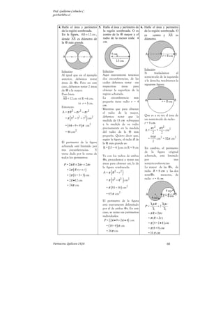 Prof. Guillermo Corbacho C.
gcorbach@uc.cl


    4. Halle el área y perímetro 5. Halle el área y perímetro de 6. Halle el área y perímetro
       de la región sombreada.      la región sombreada. O es       de la región sombreada. O
       En la figura, AB = 12 cm ,   centro de la     mayor y el     es     centro y AB es
       donde AB es diámetro de      radio de la menor mide 4        diámetro.
       la más grande.               cm.




                                                                       Solución:
       Solución:                      Solución:
                                                                       Si      trasladamos       el
       Al igual que en el ejemplo     Aquí nuevamente tenemos
                                                                       semicírculo de la izquierda
       anterior, debemos restar       dos circunferencias, de las
                                                                       a la derecha, tendríamos la
       áreas de s. Pero en este       cuáles debemos restar sus
                                                                       siguiente figura:
       caso, debemos restar 2 áreas   respectivas     áreas     para
       de a la mayor.                 obtener la superficie de la
       Pues bien:                     región achurada.
        AB = 12 cm ⇒ R = 6 cm;        La     circunferencia     más
                                      pequeña tiene radio r = 4
                      ⇒ r = 3 cm.
                                      cm.
       Entonces:
                                      Mientras que para obtener
        A = π R2 − π r 2 − π r 2      el radio de la mayor,
              (               )       debemos notar que la             Que es a su vez el área de
          = π 82 − 32 − 32 cm2                                         un semicírculo de radio:
                                      medida de 13 cm sobrepasa
                                                                       r = 8 cm.
          = ( 64 − 9 − 9 ) π cm2      a la medida de su radio
                                      precisamente en la medida             π r2       π 82
                                                                       A=          =          cm2
          = 46 cm 2                   del radio de la           más          2    2
                                      pequeña. Quiero decir que,            64π
                                      según la figura, el radio R de      =     cm2 = 32π cm2
       El perímetro de la figura                                             2
                                      la más grande es:
       achurada está limitado por      R = (13 − 4 ) cm ⇒ R = 9 cm     En cambio, el perímetro
       tres circunferencias.    Y
                                                                       de la figura original
       viene dada por la suma de
                                      Ya con los radios de ambas       achurada, está limitado
       todos los perímetros:
                                        s, procedemos a restar sus     por                   tres
         P = 2π R + 2π r + 2π r       áreas para obtener así, la de    semicircunferencias:
                                      la figura sombreada:             La mayor de las s, de
            = 2π ( R + r + r )
            = 2π ( 6 + 3+ 3) cm
                                            (
                                      A = π R2 − r 2  )                radio R = 8 cm y las dos
                                                                       semi s       menores, de
                                        = π ( 92 − 42 ) cm2
                                                                       radio r = 4 cm.
            = 2π •12 cm
            = 24π cm
                                        = π ( 81 − 16 ) cm2
                                        = 65 π cm2

                                      El perímetro de la figura
                                      está nuevamente delimitado            2π R       2π r
                                                                       P=         +2
                                      por el de ambas s. En este              2         2
                                      caso, se suma sus perímetros        = π R + 2π r
                                      individuales:
                                                                          = π ( R + 2r )
                                       P = ( 2π • 9 + 2π • 4 ) cm
                                                                          = π ( 8 + 2 • 4 ) cm
                                        = (18 + 8 ) π cm
                                                                          = π (8 + 8) cm
                                        = 26π cm
                                                                          = 16 π cm


Parinacota, Quilicura 2K10.                                                                   60
 