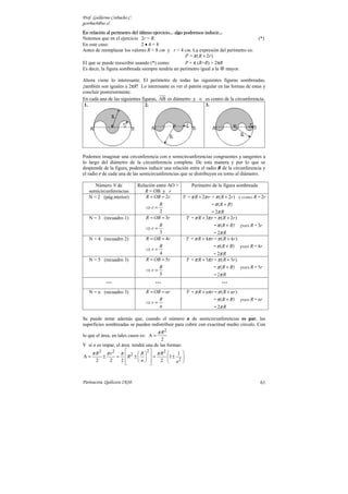 Prof. Guillermo Corbacho C.
gcorbach@uc.cl
                                                                inducir…
En relación al perímetro del último ejercicio… algo podremos inducir…
Notemos que en el ejercicio 2r = R.                                                             (*)
En este caso:                 2•4=8
Antes de reemplazar los valores R = 8 cm y r = 4 cm. La expresión del perímetro es:
                                                     P = π ( R + 2r )
El que se puede reescribir usando (*) como:          P = π (R+R) = 2πR
Es decir, la figura sombreada siempre tendría un perímetro igual a la mayor.

Ahora viene lo interesante. El perímetro de todas las siguientes figuras sombreadas,
¡también son iguales a 2πR! Lo interesante es ver el patrón regular en las formas de estas y
concluir posteriormente.
En cada una de las siguientes figuras, AB es diámetro y o es centro de la circunferencia.
 1.                             2.                            3.




Podemos imaginar una circunferencia con n semicircunferencias congruentes y tangentes a
lo largo del diámetro de la circunferencia completa. De esta manera y por lo que se
desprende de la figura, podemos inducir una relación entre el radio R de la circunferencia y
el radio r de cada una de las semicircunferencias que se distribuyen en torno al diámetro.

      Número N de             Relación entre AO =     Perímetro de la figura sombreada
   semicircunferencias           R = OB y r
   N = 2 (pág.nterior)            R = OB = 2r     P = π R + 2π r = π ( R + 2r ) y como R = 2r
                                        R                        = π ( R + R)
                                  ⇒r=
                                        2                        = 2π R
   N = 3 (recuadro 1)             R = OB = 3r      P = π R + 3π r = π ( R + 2r )
                                        R                             = π ( R + R)     pues R = 3r
                                  ⇒r=
                                        3                            = 2π R
   N = 4 (recuadro 2)             R = OB = 4r         P = π R + 4π r = π ( R + 4 r )
                                        R                             = π ( R + R)     pues R = 4 r
                                  ⇒r=
                                        4                           = 2π R
   N = 5 (recuadro 3)             R = OB = 5r         P = π R + 5π r = π ( R + 5r )
                                         R                            = π ( R + R)     pues R = 5r
                                  ⇒r=
                                         5                            = 2π R
            …                         …                                   …
   N = n (recuadro 3)             R = OB = nr         P = π R + nπ r = π ( R + nr )
                                         R                            = π ( R + R)     pues R = nr
                                  ⇒r=
                                         n                            = 2π R

Se puede notar además que, cuando el número n de semicircunferencias es par, las
superficies sombreadas se pueden redistribuir para cubrir con exactitud medio círculo. Con
                                         π R2
lo que el área, en tales casos es: A =
                                        2
Y si n es impar, el área tendrá una de las formas:
    π R 2 π r 2 π  2  R 2  π R 2           1 
A=        ±      = R ±    =            1 ± 2 
      2      2      2
                           n  
                                       2  n 



Parinacota, Quilicura 2K10.                                                                      61
 