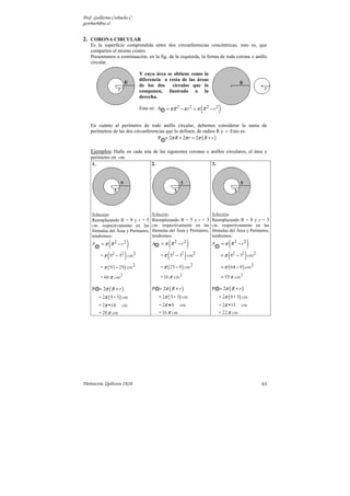 Prof. Guillermo Corbacho C.
gcorbach@uc.cl


2. CORONA CIRCULAR
    Es la superficie comprendida entre dos circunferencias concéntricas, esto es, que
    comparten el mismo centro.
    Presentamos a continuación, en la fig. de la izquierda, la forma de toda corona o anillo
    circular.

                                Y cuya área se obtiene como la
                                diferencia o resta de las áreas
                                de los dos    círculos que lo
                                componen, ilustrado a la
                                derecha.

                                Esto es: A                       (
                                              = π R2 − π r 2 = π R2 − r 2   )
    En cuánto al perímetro de todo anillo circular, debemos considerar la suma de
    perímetros de las dos circunferencias que lo definen, de radios R y r. Esto es:
                                      P = 2π R + 2π r = 2π ( R + r )

    Ejemplos: Halle en cada una de las siguientes coronas o anillos circulares, el área y
    perímetro en cm.
     1.                              2.                               3.




    Solución:                        Solución:                        Solución:
    Reemplazando R = 9 y r = 5       Reemplazando R = 5 y r = 3       Reemplazando R = 8 y r = 3
    cm. respectivamente en las       cm. respectivamente en las       cm. respectivamente en las
    fórmulas del Área y Perímetro,   fórmulas del Área y Perímetro,   fórmulas del Área y Perímetro,
    tendremos:                       tendremos:                       tendremos:

              (
    A = π R2 − r 2       )                     (
                                     A = π R2 − r 2       )           A = π R2 − r 2(          )
         = π ( 92 − 52 ) cm 2             = π ( 52 − 32 ) cm 2                  = π ( 82 − 32 ) cm 2

         = π ( 91 − 25 ) cm 2             = π ( 25 − 9 ) cm 2                   = π ( 64 − 9 ) cm 2

         = 66 π cm2                       = 16 π cm2                            = 55 π cm2

    P = 2π ( R + r )                 P = 2π ( R + r )                 P = 2π ( R + r )
        = 2π ( 9 + 5 ) cm                 = 2π ( 5 + 3) cm                  = 2π ( 8 + 3) cm
        = 2π •14     cm                   = 2π • 8    cm                    = 2π •11       cm
        = 28 π cm                         = 16 π cm                         = 22 π cm




Parinacota, Quilicura 2K10.                                                                            63
 