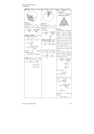 Prof. Guillermo Corbacho C.
gcorbach@uc.cl

    Ejemplos Halle en cada una de los siguientes sectores circulares, el área y perímetro.
    1.                                   2.                                3. El    ∆ABC           es
                                                                              equilátero.
                                                                              R, S y T son puntos
                                                                              medios de sus lados.




    Solución:
                                         Solución:
    Reemplazando            en       las
                                         Reemplazando en las
    expresiones del área y
                                         expresiones del área y
    perímetro r = 9 cm tendremos:
                                         perímetro r = 3              cm   Solución:
           α • π r 2 1 120 º •π 92       tendremos:
    A =              =                                                     Los triángulos equiláteros
             360 º         360 º 3             α • π r 2 1 45 º •π 32      tienen sus tres lados
                                          A=             =
                                                360 º         360 º 8      iguales y además reparten
    O bien, notando: que 120º es                                           en sus vértices los 180º
    la 3era. parte de una .                                9π
                                                         =                 también en tres partes
                                                            8
          π r 2 π 92                                                       iguales. Por lo que cada
     A=         =       = 27 π cm  2
                                         O bien, notando: que 45º          sector circular tiene un
            3       3                    es la 8va. parte de una :
                a•2π r                                                     ángulo del centro en el
     P = 2r +                                  π r 2 π 32 9π 2             vértice del ∆ igual a 60º
                  360                     A=         =        =     cm
                1 12 0 •2π • 9 3                8         8       8        con un radio de 4 cm.
      = 2•9 +                                                              Así que los tres sectores
                      3                                                    circulares son congruentes
                    1 36 0
    Después         de       múltiples Y el perímetro resulta ser:         entre sí.
                                                    2π r           2π 3    Basta entonces hallar el
    simplificaciones:                     P = 2r +       = 2•3+
                                                     8              8      área y perímetro de uno de
        = (18 + 6π ) = 6 ( 3+ π ) cm
                                                  2π 3        3π           ellos y a cada resultado,
                                         P = 6+          = 6+      cm      amplificarlo por tres.
                                                   84           4
    O bien: como el arco de 120º
                                                                                  α •π r2          60º • π 42
    es la 3era parte de la             :                                   A1 =                =
               2π r          2π •9                                                 360º             360º6
    P = 2r +        = 2•9 +
                 3             3                                                             16π
                                                                                           =     cm2
                     = (18 + 6π ) cm                                                          6
                    = 6 ( 3+ π ) cm                                                          8π
                                                                                           =    cm 2
                                                                                              3
                                                                           Por lo tanto:
                                                                                   A = 8π cm2
                                                                           Es el área pedida.

                                                                           Y el perímetro de un solo
                                                                           sector      circular   es:
                                                                                      α • 2π r
                                                                            P1 = 2r +
                                                                                        360
                                                                                                          2
                                                                                      60 • 2π • 4
                                                                              = 2•4 +
                                                                                        360 3
                                                                                                     6
                                                                                     4π
                                                                             = 8+         cm
                                                                                      3
                                                                           Entonces, el perímetro
                                                                           final es:
                                                                                P = ( 24 + 4π ) cm




Parinacota, Quilicura 2K10.                                                                                   66
 