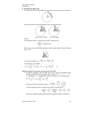 Prof. Guillermo Corbacho C.
gcorbach@uc.cl

5. SEGMENTO CIRCULAR
    Es la región del círculo comprendida entre una cuerda y uno de los arcos que subtiende.




    El cuál, observemos, resulta de la diferencia entre las siguientes áreas:




    Es decir:
    Área segmento circular = área del sector circular − área del ∆OAB
                                  α •π r2
                              =             − área del ∆OAB
                                   360º

    Para conocer el área del ∆OAB procedemos a bajar la altura desde el vértice O hasta la
    base b = AB .




                                      h•base    h•base hb
    Y el área viene dado por A =             A=       =
                                        2         2     2
    Y por Pitágoras, en el ∆OBD:
                   2
               b        b2              b 2 4r 2 − b 2
    r 2 = h2 +   = h2 +    ⇒ h2 = r 2 −    =                          (*)
               2         4               4      4

Podemos considerar los siguientes casos para áreas de ∆s OAB:
   i) El ∆OAB es equilátero, o bien: α = 60º. En tal caso se tiene que la medida de todos
      sus lados son iguales, la base es igual al radio r, esto es: b = r
      Y al reemplazar b = r , la medida de la altura h indicado en (*) se transforma en:
               4r 2 − r 2        3r 2     r 3
        h2 =              ⇒ h2 =      ⇒h=
                   4              4        2
                                                           r 3
                                                                •r
                                                   h•base            r2 3
        Con lo que el área del ∆OAB nos queda: A =        = 2      =
                                                     2        2        4
        Y el Área segmento circular = área del sector circular − área del ∆OAB
                                            α •π r2       r 2 3 1 60 • π r 2 r 2 3 π r 2 r 2 3
                                       =              −        =            −     =     −
                                             360º            4    360º 6        4    6      4
        En este caso, podemos expresar el área del sector segmento circular en función de r.




Parinacota, Quilicura 2K10.                                                                  68
 
