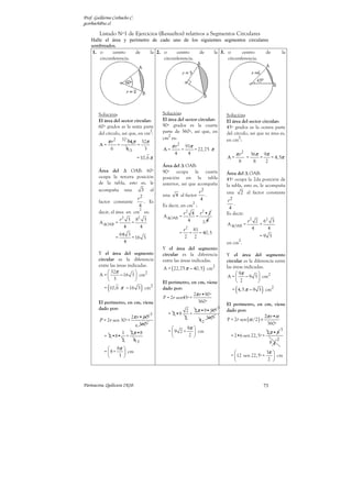 Prof. Guillermo Corbacho C.
gcorbach@uc.cl

        Listado Nº1 de Ejercicios (Resueltos) relativos a Segmentos Circulares
    Halle el área y perímetro de cado uno de los siguientes segmentos circulares
    sombreados.
     1. o     centro    de   la 2. o     centro    de  la 3. o       centro    de                                             la
        circunferencia.            circunferencia.            circunferencia.




        Solución:                                Solución:                             Solución:
        El área del sector circular:             El área del sector circular:          El área del sector circular:
        60º grados es la sexta parte             90º grados es la cuarta               45º grados es la octava parte
                                   2
        del círculo, así que, en cm :            parte de 360º, así que, en            del círculo, así que su área es,
                                                    2
                                                 cm es:                                       2
             π r2        32 64 π       32π                                             en cm :
        A=           =             =                   π r2       91π
                 6         63           3        A=           =       = 22,75 π
                                                        4          4                        π r2        36π 9π
                                   = 10,6 π                                            A=           =      =   = 4, 5π
                                                                                                8        8   2
                                                 Área del ∆ OAB:
        Área del ∆ OAB: 60º                      90º ocupa la cuarta                   Área del ∆ OAB:
        ocupa la tercera posición                posición en la tabla                  45º ocupa la 2da posición de
        de la tabla, esto es, le                 anterior, asi que acompaña            la tabla, esto es, le acompaña
        acompaña una       3 al                                          r2            una 2 al factor constante
                                                 una    4 al factor         .
                            r2                                            4            r2
        factor constante       . Es                                  2                     .
                             4                   Es decir, en cm :                      4
                             2
        decir, el área en cm es:                              r2 4 r2 • 2              Es decir:
                                                 A ∆OAB =         =
                    r 2 3 82 3                                  4   24                              r 2 2 62 3
        A ∆OAB =         =                                                             A ∆OAB =          =
                       4     4
                                                             r 2 81                                    4    4
                         64 3                               = = = 40, 5
                     =        = 16 3                          2 2                                          =9 3
                           4                                                                    2
                                                                                       en cm .
                                                 Y el área del segmento
        Y el área del segmento                   circular es la diferencia             Y el área del segmento
        circular es la diferencia                entre las áreas indicadas.            circular es la diferencia entre
        entre las áreas indicadas.
                                                 A = ( 22,75 π − 40, 5 ) cm2           las áreas indicadas.
              32π                                                                          9π        
        A =        − 16 3  cm2                                                        A =      − 9 3  cm2
              3                                                                            2         
                                                 El perímetro, en cm, viene
             (
           = 10,6 π − 16 3 cm2         )         dado por:                                  (
                                                                                          = 4,5 π − 9 3 cm2 )
                                                                 2π r •90º
                                                 P = 2r sen45º +
        El perímetro, en cm, viene                                 360º
                                                                                       El perímetro, en cm, viene
        dado por:                                                                  1
                                                                   2 2 π •9• 90º       dado por:
                                             1     = 2 •9           +
                             2π r • 60º                                                                     2π r •α
        P = 2r sen 30º +                                          2     4 2 360º       P = 2r sen (α /2 ) +
                               6 360º                                                                        360º
                                                           9π                                                               3
                  1 2 π •8                         = 9 2 +     cm                                              2π • 6
           = 2 •8• +                                        2                          = 2•6 sen 22, 5º +
                  2    63                                                                                                 2
                                                                                                                     84
              8π 
           = 8+    cm                                                                                   3π 
                3                                                                      = 12 sen 22,5º +     cm
                                                                                                           2 




Parinacota, Quilicura 2K10.                                                                                     73
 