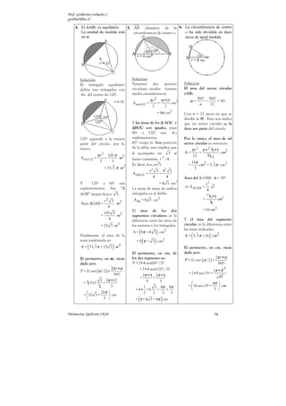 Prof. Guillermo Corbacho C.
gcorbach@uc.cl

    4. El ∆ABC es equilátero.   5. AB diámetro de la 6. La circunferencia de centro
       La unidad de medida está    circunferencia de centro o. o ha sido dividida en doce
       en m.                                                   arcos de igual medida.




        Solución:                            Solución:
        El triángulo equilátero              Tenemos dos sectores                           Solución:
        define tres triángulos con           circulares unidos forman                       El área del sector circular
          s del centro de 120º.              media circunferencia:                          oAB:
                                                             π r2             π •16                360º 360º
                                             A semi      =                =           cm2      α=       =     = 30º
                                                              2                   2                   n   12

                                                                      = 8π cm2              Con n = 12 arcos en que se
                                                                                            dividió la . Esto nos indica
                                             Y las áreas de los ∆ AOC y                     que un sector circular es la
                                             ∆BOC son iguales, pues                         doce ave parte del círculo.
                                             60º y 120º son              s
        120º equivale a la tercera           suplementarios.                                Por lo tanto, el área de tal
        parte del círculo, por lo            60º ocupa la 3era posición                     sector circular es entonces:
                                             de la tabla, esto implica que
        tanto::                                                                                   π r2         π • 2 8 •8
                                             le acompaña un          3 al                   A=             =                    cm2
                     π r 2 100 π                                                                      12           12 3
        A sect   =         =            m2                       2
                                             factor constante r /4.
                      3            3                           2                                  16π
                                             Es decir, (en cm ):                              =       cm2 = 5, 3 π cm2
                           = 33,3 π m2                                                             3
                                                      r 2 3 42 3
                                             A ∆AOC =      =
                                                         4    4                             Área del ∆ OAB: α = 30º
                                                                                        2
        Y     120º y 60º son                                   = 4 3 cm                                            r2
        suplementarios. Sus “∆               La suma de áreas de ambos                      ⇒ A ∆OAB =                1
                                                                                                                   4
        AOB” tienen factor 3 .               triángulos es el doble:                                               2
                                                                                                                       8 •8 2
                           r   2
                                   3          A ∆s = 8 3 cm2                                                   =           cm
        Area ∆OAB =                    m2                                                                               4
                               4
                                             El área de los dos                                                = 16 cm 2
                           100 3 2
                       =        m            segmentos circulares es la
                             4               diferencia entre las áreas de                  Y el área del segmento
                       = 25 3 m 2            los sectores y los triángulos:                 circular es la diferencia entre

        Finalmente, el área de la
                                                 (
                                             A = 8π − 8 3 cm2         )                     las áreas indicadas.
                                                                                                  (
                                                                                            A = 5, 3 π − 16 cm 2       )
        zona sombreada es:                           (
                                                = 8 π − 3 cm2     )
             (
        A = 33, 3 π − 25 3 m 2     )                                                        El perímetro, en cm, viene
                                             El perímetro, en cm, de                        dado por:
                                                                                                                 2π r •α
        El perímetro, en m, viene            los dos segmento es:                           P = 2r sen (α /2 ) +
        dado por:                            P = 2•4 sen(60º /2)                                                  360º
                             2π r •α                                                                                             2
        P = 2r sen (α /2 ) +                      + 2•4 sen(120º /2)                                         2π • 8
                               360º                 2π •4 2π •4                               = 2•8 sen 15º+
                                                  +       +                                                    3 12
                     3 2π •10                         6        3
          = 2 •10      +                                                                                      4π 
                    2        3                      1      3 4π 8π                            =  16 sen 15º +     cm
                                               = 8• + 8      +     +                                           3 
                   20π                            2     2      3   3
          = 10 3 +      cm
                    3                          (
                                               = 4 + 4 3 + 4π cm              )
Parinacota, Quilicura 2K10.                                                                                                74
 