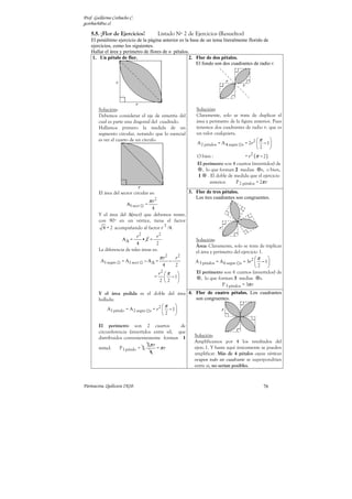 Prof. Guillermo Corbacho C.
gcorbach@uc.cl

    5.5. ¡Flor de Ejercicios!               Listado Nº 2 de Ejercicios (Resueltos)
    El penúltimo ejercicio de la página anterior es la base de un tema literalmente florido de
    ejercicios, como los siguientes.
    Hallar el área y perímetro de flores de n pétalos.
     1. Un pétalo de flor.                            2. Flor de dos pétalos.
                                                          El fondo son dos cuadrantes de radio r.




        Solución:                                              Solución:
        Debemos considerar el eje de simetría del              Claramente, solo se trata de duplicar el
        cual es parte una diagonal del cuadrado.               área y perímetro de la figura anterior. Pues
        Hallamos primero la medida de un                       tenemos dos cuadrantes de radio r, que es
        segmento circular, notando que lo esencial             un valor cualquiera.
        es ver el cuarto de un círculo.                                                         π    
                                                                A 2 pétalos = A 4 segm s = 2r 2  − 1 
                                                                                                2 
                                                                O bien :               = r 2 (π − 2 )
                                                                El perímetro son 4 cuartos (invertidos) de
                                                                  , lo que forman 2 medias s, o bien,
                                                                1 . El doble de medida que el ejercicio
                                                                      anterior.   P 2 pétalos = 2π r

        El área del sector circular es:                     3. Flor de tres pétalos.
                                                               Los tres cuadrantes son congruentes.
                                     π r2
                       A1 sect   =
                                 4
        Y el área del ∆(rect) que debemos restar,
        con 90º en un vértice, tiene el factor
                                       2
          4 = 2 acompañando al factor r /4.
                            r2         r2
                     A∆ =      •2 =                            Solución:
                            4          2                       Área: Claramente, solo se trata de triplicar
        La diferencia de tales áreas es:                       el área y perímetro del ejercicio 1.
                                            π r2       r2                                        π  
         A1 segm    = A1 sect    − A∆ =            −           A 3 pétalos = A 6 segm s = 3r 2  − 1 
                                              4        2                                         2 
                                            r2  π            El perímetro son 6 cuartos (invertidos) de
                                       =        −1              , lo que forman 3 medias s.
                                             2 2 
                                                                              P 3 pétalos = 3π r
        Y el área pedida es el doble del área 4. Flor de cuatro pétalos. Los cuadrantes
        hallada:                                  son congruentes.
                                          π    
             A1 pétalo = A 2 segm s = r 2  − 1 
                                          2 

        El perímetro son 2 cuartos             de
        circunferencia (invertidos entre sí), que
        distribuidos convenientemente forman 1                Solución:
                                                              Amplificamos por 4 los resultados del
                                  2π r
        mitad.     P 1 pétalo = 2      =πr                    ejerc.1. Y hasta aquí únicamente se pueden
                                   4                          amplificar. Más de 4 pétalos cuyos vértices
                                                              ocupen todo un cuadrante se superpondrían
                                                              entre sí, no serían posibles.



Parinacota, Quilicura 2K10.                                                                      76
 