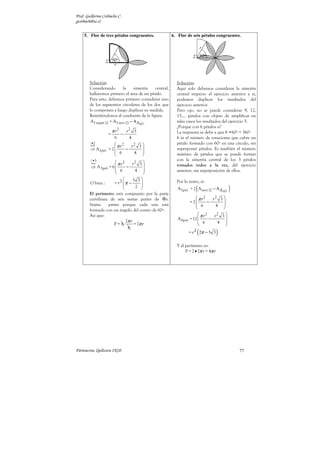 Prof. Guillermo Corbacho C.
gcorbach@uc.cl


    5. Flor de tres pétalos congruentes.               6. Flor de seis pétalos congruentes.




        Solución:                                        Solución:
        Considerando     la     simetría    central,     Aquí solo debemos considerar la simetría
        hallaremos primero el área de un pétalo.         central respecto al ejercicio anterior y si,
        Para esto, debemos primero considerar uno        podemos duplicar los resultados del
        de los segmentos circulares de los dos que       ejercicio anterior.
        lo componen y luego duplicar su medida.          Pero ojo, no se puede considerar 9, 12,
        Remitiéndonos al cuadrante de la figura.         15,… pétalos con objeto de amplificar en
         A1 segm = A1 sect − A ∆                         tales casos los resultados del ejercicio 5.
                                                60º
                                                         ¿Porque con 6 pétalos si?
                            2           2
                       πr           r       3            La respuesta se debe a que 6 •60º = 360º
                   =            −
                        6               4                6 es el número de rotaciones que cubre un
        /•2          π r2                               pétalo formado con 60º en una círculo, sin
                             r2 3 
        ⇒ A1pét = 2       −                            superponer pétalos. Es también el número
                     6       4 
                                                       máximo de pétalos que se puede formar
        /•3                                              con la simetría central de los 3 pétalos
                      π r2   r2 3 
        ⇒ A 3pét = 6       −                           tomados todos a la vez, del ejercicio
                      6       4                        anterior, sin superposición de ellos.
                                  
                                3 3
        O bien :     = r2 π −                          Por lo tanto, si:
                                                                    (                         )
                                  2 
                                                        A1pet = 2 A sect     − A∆
                                                                                        60º
        El perímetro está compuesto por la parte
        curvilínea de seis sextas partes de      s.                  π r2   r2 3 
                                                                 = 2      −      
        Sextas    partes porque cada una está                        6       4 
                                                                                 
        formada con un ángulo del centro de 60º.
        Así que:                                                       π r2   r2 3 
                                                          A 6pet = 12       −      
                            2π r                                       6       4 
                     P= 6         = 2π r                                           
                             6
                                                                     (
                                                                = r 2 2π − 3 3      )
                                                         Y el perímetro es:
                                                              P = 2 • 2π r = 4π r




Parinacota, Quilicura 2K10.                                                                       77
 