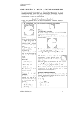 Prof. Guillermo Corbacho C.
gcorbach@uc.cl


6. CIRCUNFERENCIAS Y CÍRCULOS EN UN CUADRADO COMO FONDO
    Una superficie puede estar compuesta por distintas figuras geométricas. Las con un
    cuadrado como fondo, resulta ser un tema de presentación muy usual en la literatura
    matemática. Su derivación a otros polígonos, particularmente cuadrados, sigue las
    mismas ideas de resolución que veremos ahora.

                              Listado Nº 3 de Ejercicios (Resueltos)
    Halle el área y perímetro de cada una de las siguientes figuras sombreadas. Suponga la
    unidad de medida en cm.
     1. La circunferencia está 2. La circunferencia está inscrita en el cuadrado.
        inscrita en el cuadrado.



                                         Solución:
                                         Área de la región sombreada:
                                         El área de la figura achurada se puede resolver viéndolo o
                                         interpretándola de dos maneras distintas.
                                          ero
                                         1 : Como la cuarta parte de la diferencia entre las áreas del
    Solución:                            ejercicio anterior:
    Área de la región sombreada:
    La medida de cada lado del
    cuadrado coincide con el
    diámetro de la     y esta a su
    vez equivale el doble que el
    radio.
    En nuestro caso, si a es la
    medida de cada lado:                 Es decir, se puede derivar su resultado del ejercicio previo.
     a = 2r = 10 cm                             a 2 − π r 2 (100 − 25π )      25
    La figura sombreada resulta de       A=                =             cm2 = ( 4 − π )    cm2
                                                     4           4             4
    restar el área del círculo de
    radio r, al del cuadrado de           do
    lado a.                              2 : También se puede hallar el área
    Esto es:                             interpretando la figura achurada como la
                                         diferencia entre las áreas de un cuadrado de
     A = a2 − π r 2
                                         lado a = 5 cm
         (             )
       = 102 − π •52 cm2                 y la cuarta parte de una circunferencia de radio r = 5 cm.
                                                    π r2      25               π
      = (100 − 25π )       cm2           A = a2 −      =  25 − π  cm2 = 25  1 −  cm2
                                                     4         4               4
      = 25 ( 4 − π )  cm2                No es la misma expresión del área, hallada en la primera
    (Tras factorizar por 25 la           interpretación de la figura achurada, pero si     ambas
    expresión anterior).                 expresiones son equivalentes entre sí.

    Perímetro de la región               Perímetro de la región sombreada:
                                         El perímetro que limita la región achurada viene dado por la
    sombreada:
    El perímetro de la figura            suma de perímetros del cuadrado de lado a = 5 cm y del
    achurada es la suma de los           arco de del primer cuadrante:
    perímetros del cuadrado y de                   2π r
                                         P = 4a +
    la circunferencia que lo                         4
    delimitan.                                        2 • 5π 
                                           = 4 •5+            cm
    P = 4 a + 2π r                                       4 
       = ( 4 • 10 + 2 • 5π ) cm            = ( 20 + 2, 5 π ) cm
       = ( 40 +10π )        cm


Parinacota, Quilicura 2K10.                                                                   78
 