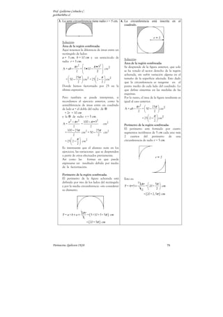 Prof. Guillermo Corbacho C.
gcorbach@uc.cl
    3. La semi circunferencia tiene radio r = 5 cm. 4. La circunferencia está inscrita en el
                                                       cuadrado.




        Solución:
        Área de la región sombreada:
        Aquí tenemos la diferencia de áreas entre un
        rectángulo de lados:
        a = 5 cm, b = 10 cm y un semicírculo de
                                                        Solución:
        radio r = 5 cm.
                                                        Área de la región sombreada:
                  π r2             π • 52             Se desprende de la figura anterior, que solo
         A = ab −      =  5 • 10 −         cm 2
                    2                 2               se ha rotado el sector derecho de la región
                                          
                                                        achurada, sin sufrir variación alguna en el
                   25π  2           π 2
           =  50 −      cm = 25  2 −  cm
                                                        tamaño de la superficie afectada. Esto dado
                    2                   2           que la circunferencia es tangente en el
        Donde hemos factorizado por 25 en la            punto medio de cada lado del cuadrado. Lo
        última expresión.                               que define simetrías en las medidas de las
                                                        esquinas.
        Pero también se puede interpretar, si           Por lo tanto, el área de la figura resultante es
        recordamos el ejercicio anterior, como la       igual al caso anterior.
        semidiferencia de áreas entre un cuadrado                  π r2       25π       2
        de lado a = el doble del radio de               A = ab −      =  50 −           cm
          = 2r = 10 cm
                                                                    2          2       
        y la    de radio r = 5 cm.                                          π
                                                                      = 25  2 −  cm 2
              a2 − π r 2 100 − π •52                                           2
        A=               =                cm2           Perímetro de la región sombreada:
                   2             2
             100 − 25π              25π                 El perímetro está formado por cuatro
           =             cm2 = 50 −       cm2           segmentos rectilíneos de 5 cm cada uno más
                  2                   2                 2 cuartos del perímetro de una
                 π
           = 25  2 −  cm2                             circunferencia de radio r = 5 cm.
                     2
        Es interesante que el alumno note en los
        ejercicios, las variaciones que se desprenden
        a partir de otros efectuados previamente.
        Así como las          formas en que puede
        expresarse un resultado debido por medio
        de la factorización.

        Perímetro de la región sombreada:
        El perímetro de la figura achurada está         Esto es:
        definido por tres de los lados del rectángulo               1
                                                                        2π r           5π 
        y por la media circunferencia –sin considerar   P = 4•5 +              =  20 +     cm
        su diámetro.                                                    42              2 
                                                                           = ( 20 + 2, 5π ) cm




                        2π r
        P = a+b + a +        = ( 5 +10 + 5 + 5π ) cm
                         2
                              = ( 20 + 5π ) cm




Parinacota, Quilicura 2K10.                                                                       79
 