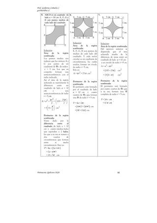 Prof. Guillermo Corbacho C.
gcorbach@uc.cl
    5. ABCD es un cuadrado de 6.                                        7.
       lado a = 10 cm. E, F, G y
       H son puntos medios de
       cada lado del cuadrado.




                                          Solución:                          Solución:
                                          Área     de     la   región        Área de la región sombreada:
                                          sombreada:                         Del ejercicio anterior se
        Solución:                         E, F, G, H son puntos de           desprende que el área
        Área     de     la    región      medios de cada lado del            achurada resulta de la
        sombreada:                        cuadrado. Y cada sector            diferencia de áreas entre un
        Los puntos medios nos             circular es un cuadrante de        cuadrado de lado a = 10 cm
        indican que los vértices A y      circunferencia, los cuales          y un círculo de radio r =5 cm.
        C son centro de un                unidos, forman un circulo
        cuadrante de s de radios          de radio r = 5 cm.                 A = a2 − π r 2
         r = 5 cm. Los que en             Esto es:                             = (100 − 25π )     cm2
        conjunto     forman      una
                                          A = π r 2 = 25 π cm2
        semicircunferencia con el                                              = 25 ( 4 − π )     cm2
        radio indicado.
        Así el área de la región                                             Perímetro de la región
                                          Perímetro de la región
        achurada es nuevamente la                                            sombreada:
                                          sombreada:
        diferencia     entre      un                                         El perímetro está formado
                                          El perímetro está formado
        cuadrado de lado a = 10                                              por cuatro cuartos de s que
                                          por el cuadrado de lado
        cm.        y             una                                         a su vez, forman una
                                          a = 10 cm y cuatro
        semicircunferencia de radio                                          completa de radio r = 5 cm.
                                          cuartos de s que forman
        r = 5 cm.
                                          una de radio r = 5 cm.
              πr   2
                            25π                                            P = 2π r cm
     A = a2 −      =  100 −                                                                 .
                 2           2          P = 4 a + 2π r                       = 10 π cm
                π                         = ( 4 • 10 + 2π • 5 ) cm
        = 5  4 −  cm2
                2                         = ( 40 +10π ) cm

        Perímetro de la región
        sombreada:
        Viene       dado       por   la
        diferencia        entre      el
        cuadrado de lado a = 10
        cm y cuatro medios lados
        que equivalen a 2 lados,
        los que a su vez se suman a
        dos          cuartos         de
        circunferencia que forman
        entre          sí         media
        circunferencia. Esto es:
         P = 4 a − ( 2a + π r )
           = 2a − π • 5
           = 20 − 5π      cm




Parinacota, Quilicura 2K10.                                                                       80
 