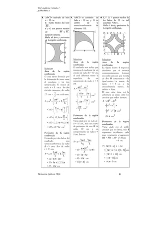 Prof. Guillermo Corbacho C.
gcorbach@uc.cl


    8. ABCD cuadrado de lado 9. ABCD es cuadrado                          de 10. E, F, G, H puntos medios de
       a = 10 cm.                lado a = 10 cm y O                       es     los lados de 10 cm del
       E punto medio del lado    centro        de                         la     cuadrado ABCD.
        BC .                     semicircunferencia                       de     Halle el área y perímetro de
       F y G son puntos medios   diámetro AB .                                   la región sombreada.
       de              BF y FC
       respectivamente.
       Halle el área y perímetro
       de la región sombreada.




                                          Solución:                             Solución:
                                          Área     de     la   región           Área      de     la    región
                                          sombreada:                            sombreada:
        Solución:                         El cuadrado nos indica que            La figura ilustra 4 trapecios
        Área     de     la    región      tenemos el cuadrante de un            circulares que si unimos
        sombreada:                        círculo de radio R = 10 cm,           convenientemente, forman
        El área viene formada por         al cual debemos restar la             un anillo circular que resulta
        la diferencia de áreas entre      superficie       de      un           de dos       concéntricas –de
        el cuadrado y los tres            semicírculo de radio r = 5            igual centro. La mayor, de
        semicírculos. El mayor de         cm.                                   radio r = 5 cm y la
        radio r = 5 cm y los dos               π R2       π r2                  circunferencia menor, de
                                          A=          −                         radio r = 3 cm.
        círculos menores, de radio               4      2
                                                                                El área viene dada por la
        2,5 cm =
                    5
                      cm. cada uno.            100π 25π        2
                    2                       =        −      cm                diferencia de áreas entre los
                                               4         2                    círculos que ambas forman:
                   π R2     π r2 
         A = a2 −       +2                         25π      2               A = π R2 − π r 2
                   2                       =  25π −       cm
                               2             
                                                                                     (          )
                                                      2 
                                                                                   = R2 − r 2 π
                    25π             2       25π
                              5                    cm2
                                                                                   = ( 52 − 32 ) π cm2
                                            =
           = 100 −       +π                 2
                    2        2 
                                   
                             25         Perímetro de la región                   = 16 π cm2
           = 100 −  12,5 π + π          sombreada:
                              4 
                                          Viene dado por un lado de
           = 100 − (12, 5 π + 6,25 π )    a = 10 cm., más un cuarto
                                                                                Perímetro de la región
                                                                                sombreada:
           = 100 − 18,75 π cm2            de perímetro de una     de            Viene dado por el anillo
                                          radio 10 cm y un                      circular que se forma, más 4
                                          semiperímetro de radio r =            segmentos rectilíneos, cada
        Perímetro de la región
                                          5 cm. Esto es:                        uno congruente al segmento
        sombreada:
        Formado por dos lados del                                               IM = AM – AI = (7–3) cm
        cuadrado,                 una                2π R 2π r                                  = 4 cm.
                                          P=a+           +
        semicircunferencia de radio                   42   2
        R = 5 cm y dos de radio                               5                 P = 2π ( R + r ) + 4 IM
                                                     π • 10
        r = 2,5 cm.                         = 10 +                +π •5           = 2π ( 5 + 3) + 4 (7 − 3)  cm
                                                                                                            
                  2π R       2π r                     2
         P = 2a +       +2                  = 10 + 5π + 5π                        = ( 2π •8 + 16 ) cm
                    2         2
           = 2a + π R + 2π r                = 10 +10π cm                          = (16π +16 ) cm

           = 20 + 5π + 2 ( 2,5 ) π          = 10 (1+ π ) cm                       = 16(π + 1) cm

           = 20 + 10π cm


Parinacota, Quilicura 2K10.                                                                         81
 
