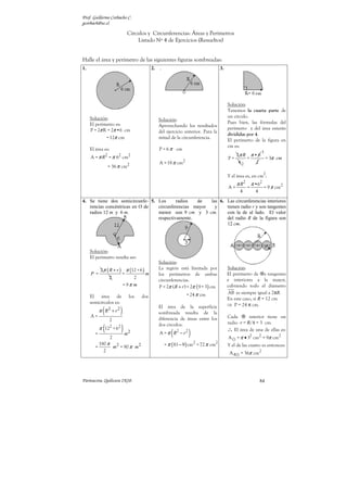 Prof. Guillermo Corbacho C.
gcorbach@uc.cl

                                 Círculos y Circunferencias: Áreas y Perímetros
                                     Listado Nº 4 de Ejercicios (Resueltos)


Halle el área y perímetro de las siguientes figuras sombreadas:
1.                                            2.   .                                   3.




                                                                                            Solución:
                                                                                            Tenemos la cuarta parte de
     Solución:                                                                              un círculo.
                                                   Solución:
     El perímetro es:                                                                       Pues bien, las fórmulas del
                                                   Aprovechando los resultados
     P = 2π R = 2π •6 cm                                                                    perímetro y del área estarán
                                                   del ejercicio anterior. Para la
                                                                                            divididas por 4.
                  = 12π cm                         mitad de la circunferencia.
                                                                                            El perímetro de la figura en
                                                                                            cm es:
     El área es:                                   P = 6 π cm
                                                                                                                   3
                  2
     A = π R = π 6 cm      2      2                                                            2π R π • 6
                                                                                            P=     =      = 3π cm
                                                   A = 18 π cm2                                 42     2
                      = 36 π cm2
                                                                                                                     2
                                                                                            Y el área es, en cm :
                                                                                                  π R2       π •62
                                                                                            A=           =           = 9 π cm2
                                                                                                   4           4
4. Se tiene dos semicircunfe- 5. Los      radios  de   las 6. Las circunferencias interiores
   rencias concéntricas en O de  circunferencias mayor   y    tienen radio r y son tangentes
   radios 12 m y 6 m.            menor son 9 cm y 3 cm.       con la de al lado. El valor
                                 respectivamente.             del radio R de la figura son
                                                              12 cm.




     Solución:
     El perímetro resulta ser:
                                                   Solución:
            2 π ( R + r ) π (12 + 6 )              La región está limitada por              Solución:
     P =                 =            m            los perímetros de ambas                  El perímetro de s tangentes
                  2           2                                                             e interiores a la mayor,
                                                   circunferencias.
                         = 9π m                    P = 2π ( R + r ) = 2π ( 9 + 3) cm        cubriendo todo el diámetro
                                                                   = 24 π cm                AB es siempre igual a 2πR.
     El área de                   los   dos                                                 En este caso, si R = 12 cm
     semicírculos es:                                                                       ⇒ P = 24 π cm.

     A=
             (
            π R2 + r 2     )                       El área de la superficie
                                                   sombreada resulta de la
                                                                                            Cada       interior tiene un
                      2                            diferencia de áreas entre los

                               ) m2
                                                                                            radio r = R/4 = 3 cm.

        =
              (
            π 122 + 62
                                                   dos círculos.
                                                          (
                                                   A = π R2 − r 2   )                       ∴ El área de una de ellas es:
                      2                                                                     A     = π • 32 cm2 = 9π cm2
        =
            180 π 2
                 m = 90 π m 2                          = π ( 81 − 9 ) cm2 = 72 π cm2        Y el de las cuatro es entonces:
              2                                                                              A4    = 36π cm2




Parinacota, Quilicura 2K10.                                                                                        84
 