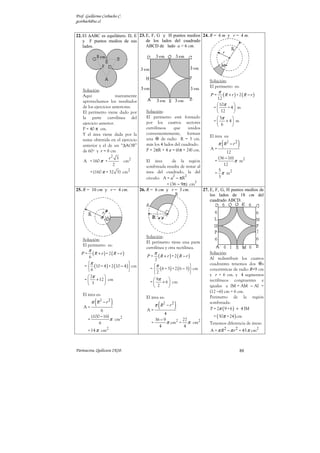 Prof. Guillermo Corbacho C.
gcorbach@uc.cl


22. El ∆ABC es equilátero. D, E 23. E, F, G y H puntos medios 24. R = 6 m y r = 4 m.
    y F puntos medios de sus        de los lados del cuadrado
    lados.                          ABCD de lado a = 6 cm.




                                                                                    Solución:
                                                                                    El perímetro es:
    Solución:                                                                            π
    Aquí                nuevamente                                                  P=     (R + r) +2(R − r)
                                                                                       12
    aprovechamos los resultados
    de los ejercicios anteriores.                                                       10π     
                                                                                      =     + 4 m
    El perímetro viene dado por                  Solución:                              12      
    la parte curvilínea del                      El perímetro está formado              5π    
                                                 por los cuatros sectores             =    + 4 m
    ejercicio anterior.                                                                 6     
    P = 40 π cm.                                 curvilíneos    que     unidos
    Y el área viene dada por la                  convenientemente, forman
                                                                                    El área es:
                                                                                             (        )
    suma obtenida en el ejercicio                una     de radio R = 3 cm.
    anterior y el de un “∆AOB”                   más los 4 lados del cuadrado.           π R2 − r 2
    de 60º y r = 8 cm                            P = 2πR + 4 a = (6π + 24) cm.      A=
                                                                                             12
                            2                                                           (36 − 16)
                        r           3
    A = 160 π +                         cm2       El área       de la región          =           π m2
                                2                 sombreada resulta de restar al           12
         = (160 π + 32 3) cm2                                                           5
                                                  área del cuadrado, la del           = π m2
                                                                 2     2                3
                                                  círculo: A = a − πR
                                                                            2
                                                             = (36 − 9π) cm
25. R = 10 cm y r = 4 cm.                     26. R = 6 cm y r = 3 cm.           27. E, F, G, H puntos medios de
                                                                                     los lados de 18 cm del
                                                                                     cuadrado ABCD.




                                                 Solución:
    Solución:
                                                 El perímetro tiene una parte
    El perímetro es:
                                                 curvilínea y otra rectilínea.
        π
   P=     (R + r) +2(R − r)                       P=
                                                       π
                                                           (R + r) +2(R − r)
                                                                                    Solución:
        6                                                                           Al redistribuir los cuatros
                                                      2
       π                        
     =  (10 + 4 ) + 2 (10 − 4 )  cm                π                            cuadrantes tenemos dos s
       6                                         =  ( 6 + 3) + 2 ( 6 − 3)  cm   concéntricas de radio R=9 cm
                                                     2                            y r = 6 cm. y 4 segmentos
       7π      
     =    + 12  cm                                  9π                          rectilíneos congruentes e
       3                                         =     + 6  cm
                                                      2                           iguales a IM = AM − AI =
                                                                                    (12 −6) cm = 6 cm.
    El área es:
             (              )
                                                 El área es:                        Perímetro de la región

    A=
            π R2 − r 2
               6                                  A=
                                                           (
                                                       π R2 − r 2   )               sombreada:
                                                                                    P = 2π ( 9 + 6 ) + 4 IM
                                                           4
          (100 − 16)                                                                  = ( 30π + 24 ) cm
        =            π cm2                            36 − 9        27
              6                                     =        π cm2 = π cm2          Tenemos diferencia de áreas:
                                                        4            4
                    2
        = 14 π cm                                                                   A = π R 2 − π r 2 = 45 π cm2



Parinacota, Quilicura 2K10.                                                                            88
 