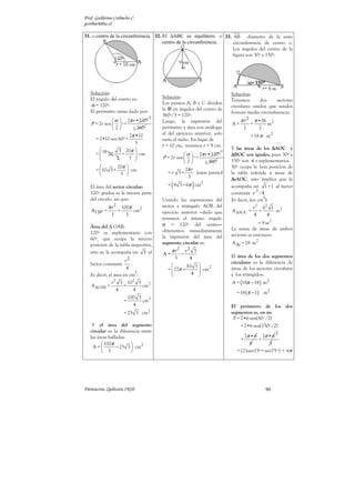 Prof. Guillermo Corbacho C.
gcorbach@uc.cl

31. o centro de la circunferencia. 32. El ∆ABC es equilátero. o 33. AB diámetro de la semi
                                       centro de la circunferencia. circunferencia de centro o.
                                                                    Los ángulos del centro de la
                                                                    figura son 30º y 150º.




   Solución:                                                               Solución:
   El ángulo del centro es:              Solución:
                                                                           Tenemos       dos    sectores
   α = 120º.                             Los puntos A, B y C dividen
                                                                           circulares unidos que unidos
   El perímetro viene dado por:          la en ángulos del centro de
                                                                           forman media circunferencia:
                                     1   360º/3 = 120º.
               α  2π r •120º           Luego, la expresión del                π r2        π •36
   P = 2r sen   º +                                                      A=           =           m2
              2        3 360º          perímetro y área son análogas              2        2
                       2π •10            al del ejercicio anterior, solo
                                                                                        = 18 π m2
     = 2•10 sen 60º +                    varía el radio. En lugar de
                          3
                                         r = 10 cm, tenemos r = 9 cm.
                 3 20π                                                   Y las áreas de los ∆AOC y
                                                                       1
     =  10 20
                   +      cm                       α  2π r •120º       ∆BOC son iguales, pues 30º y
                2     3               P = 2r sen   º +
                                                    2        3 360º      150º son s suplementarios.
                20π                                                      30º ocupa la 1era posición de
     =  10 3 +        cm                           2π r
                  3                      =r 3+          (ejerc previo)   la tabla referida a áreas de
                                                      3
                                                                           ∆sAOC, esto implica que le
   El área del sector circular:              (          )
                                           = 9 3 + 6π cm2                  acompaña un 1 = 1 al factor
                                                                                        2
   120º grados es la tercera parte                                         constante r /4.
   del círculo, así que:                                                                   2
                                         Usando las expresiones del        Es decir, (en cm ):
             π r2       100π             sector y triángulo AOB del                     r 2 62 1 2
   A120º =          =        cm2         ejercicio anterior −dado que      A ∆AOC =        =    m
              3           3                                                              4    4
                                         tenemos el mismo ángulo
                                         α = 120º del centro−                            = 9 m2
   Área del ∆ OAB:                                                         La suma de áreas de ambos
   120º es suplementario con             obtenemos inmediatamente
                                         la expresión del área del         sectores es entonces:
   60º, que ocupa la tercera
   posición de la tabla respectiva,      segmento circular es:             A ∆s = 18 m2
   esto es, le acompaña un 3 al              π r2  r2 3
                                         A=      −                         El área de los dos segmentos
                                              3      4
                      r2                                                   circulares es la diferencia de
   factor constante      .                         81 3     2
                       4                  =  27π −
                                                         cm
                                                         
                                                                           áreas de los sectores circulares
                           2                          4 
   Es decir, el área en cm :                                              y los triángulos:
            r 2 3 102 3                                                    A = (18π − 18 ) m2
   A ∆OAB =      =      cm2
               4    4
                                                                             = 18 (π − 1) m2
                             100 3
                         =         cm2
                               4                                           El perímetro de los dos
                                     2                                     segmentos es, en m:
                         = 25 3 cm
                                                                            P = 2•6 sen(30º /2)
    Y el área del segmento                                                      + 2•6 sen(150º /2)
   circular es la diferencia entre                                                                       2
   las áreas halladas:                                                            2π • 6 2π • 6
                                                                                +        +
          100π                                                                     6         3
     A =        − 25 3  cm2
          3                                                                 = 12 (sen15º + sen75º ) + 6π




Parinacota, Quilicura 2K10.                                                                      90
 