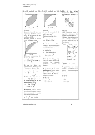 Prof. Guillermo Corbacho C.
gcorbach@uc.cl


34. ABCD cuadrado de           lado 35. ABCD cuadrado de          lado 36. Flor    de    dos    pétalos
    a = 6 m.                            a = 6 m.                           congruentes. El fondo son
                                                                           dos cuadrantes de radio r = 8
                                                                           cm.




   Solución:                          Solución:                           Solución:
   La zona sombreada son dos          El área de un cuadrado de           Cada cuadrante tiene 2
   segmentos circulares unidos        lado a es A = a 2 .                 segmentos circulares con
   en el eje de simetría AC del
                                      En nuestro caso, a = 6 m.           ángulos del centro α = 90º.
   cuadrado ABCD.                                                         Y la figura sombreada tiene en
                                      Así:
   Hallemos primero la medida                                             total 4 segmentos circulares.
                                      A = ( 6 m ) = 36 m2
                                                   2
   de un segmento circular.                                               Hallemos el área de uno de
                                                                          ellos primero:
                                      Al cual debemos restar el área       A1 segm = A1 sect − A ∆ 90º
                                      obtenido precisamente en el
                                                                                    π r2 r2 4  2
                                      ejercicio anterior.                         =     −      cm
                                                                                    4
                                                                                           4 
                                      El área final es:
                                                                                    π • 82 82  2
                                      A = 36 − (18 π − 36) m2                     =       −  cm
                                                                                    4
                                                                                            2
                                         = (72 − 18 π ) m2
   El área del sector circular de                                                 = (16π − 32 ) cm2
   la figura de arriba es:
        π r2
          36π 2
                                      Estará de más decir, pero es                = 16(π − 2) cm2
   A=   =    m = 9 π m2               claro que para resolver este
      4    4                          ejercicio,  es     necesario
                                      plantearse y resolver     el        A 4 segm = 64(π − 2) cm2
   El área del ∆(rect) que            anterior.
   debemos restar, tiene el factor                                        El perímetro son cuatro
                            2
     4 = 2 junto al factor r /4.      El perímetro de la región           cuartos de circunferencias que
                                      sombreada son los dos cuartos       unidos      convenientemente,
           r2      36
   A∆ =       •2 =    •2 m 2          (invertidos) de   que forman        forman una circunferencia.
           4        4                 entre sí media      más los 4
                 = 18 m 2             lados del cuadrado.                       2π r
                                                                          P= 4
   La diferencia de tales áreas es:             2π r                               4
                                      P = 4a +
         (9 π − 18 ) m 2                         2                          = 2π r
   Y el área pedida de los dos          = ( 24 + 6π ) m                     = 16 π cm
   segmentos es el doble:
   A = ( 18 π − 36 ) m 2
      = 18 (π − 2) m 2

   El perímetro son dos cuartos
   de circunferencia que unidos
   convenientemente,       forman
   una media circunferencia.
          2π r
   P= 2        = π r = 6π cm
           4



Parinacota, Quilicura 2K10.                                                                91
 