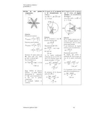 Prof. Guillermo Corbacho C.
gcorbach@uc.cl


40. Flor    de   seis         pétalos 41. El ángulo de 45º es interior 42. El ángulo de 60º es opuesto
    congruentes.                          a la circunferencia de           por el vértice al ángulo
    r = 7 cm.                             centro o.                        exterior a la circunferencia
                                          α = AB = ?; β = CD = 60º         de centro o.
                                           y r = 9 cm.                     Con DA = 165º ; x = BC = ?
                                                                           y r = 8 cm.




   Solución:
   Del ejercicio anterior:
                                         Solución:
                          3 3                                                     Solución:
   A 3 pétalos = r 2  π −
                                       45º es      interior a una             ,   60º es ángulo opuesto por el
                           2 
                                        tenemos entonces que:                      vértice al ángulo exterior a la
   Entonces, para 6 pétalos:                         α +β                           circunferencia. Por lo tanto,
                                               45º =
                           3 3                       2                            tienen igual medida.
   A 6 pétalos = 2r 2  π −
                                        Reemplazando β = 60º:
                            2 
                                                                                    Y por definición de ángulo
                                               α + 60º                              exterior a una circunferencia:
                        3 3            45º =            /•2 / − 60º
              = 98  π −         2                2                                         165º − x
                            cm
                                                                                     60º =
                         2             90º −60º = α                                          2
                                               30º = α                              Despejando, para x= 45º.
   Tenemos 12 sextas partes de            ⇒ La región sombreada                     El ángulo del centro x
     s. Pues cada arco mide               subtiende un arco de 30º. Lo              subtiende 45º. Por lo tanto, el
   α = 60º = (1/6) de 360º.               que es la doceava parte del               área de la región sombreada
   Así, el perímetro es:                  círculo, de radio: r = 9 cm.              es:
               2π r                                                   3                   x • π r 2 π •82
   P =2 12 •        = 4π r ; r = 7 cm            π r2       π •9• 9                  A=            =      cm2
                6                         ⇒A=           =                 cm2              360º       8
                                                  12          4 12
                    = 28π cm                                                                     = 8 π cm2
                                                          27π
                                                        =     cm2
                                                           4
                                                                                    Y el perímetro de la octava
   Nota: Debido al ejercicio                                                        parte de la circunferencia es:
   anterior, se podía inducir             El perímetro de la doceava
                                          parte de la es:                               2π r 2π • 8
   directamente la    expresión                                                     P=        =        cm
   P = 4πr para el perímetro de                                 3                         8        8
                                               2π r π • 9
   la flor con 6 pétalos                    P=      =       cm                                = 2π cm
                                               12 6     26
   congruentes.
   El resultado hallado lo                            3π
                                                    =    cm
   confirma.                                           2




Parinacota, Quilicura 2K10.                                                                          93
 
